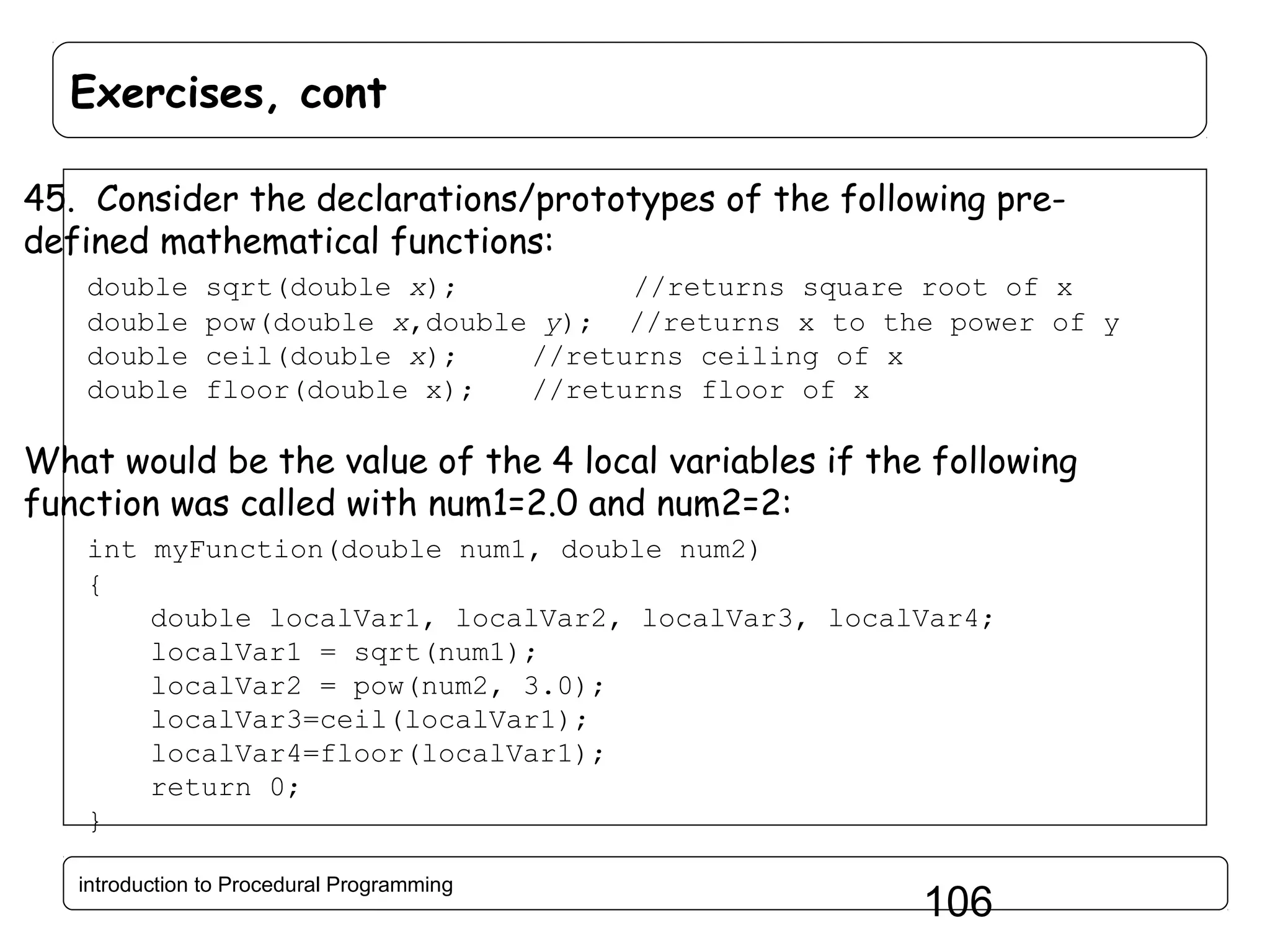 Exercises, cont 45. Consider the declarations/prototypes of the following predefined mathematical functions: double double double double sqrt(double x); //returns square root of x pow(double x,double y); //returns x to the power of y ceil(double x); //returns ceiling of x floor(double x); //returns floor of x What would be the value of the 4 local variables if the following function was called with num1=2.0 and num2=2: int myFunction(double num1, double num2) { double localVar1, localVar2, localVar3, localVar4; localVar1 = sqrt(num1); localVar2 = pow(num2, 3.0); localVar3=ceil(localVar1); localVar4=floor(localVar1); return 0; } introduction to Procedural Programming 106 
