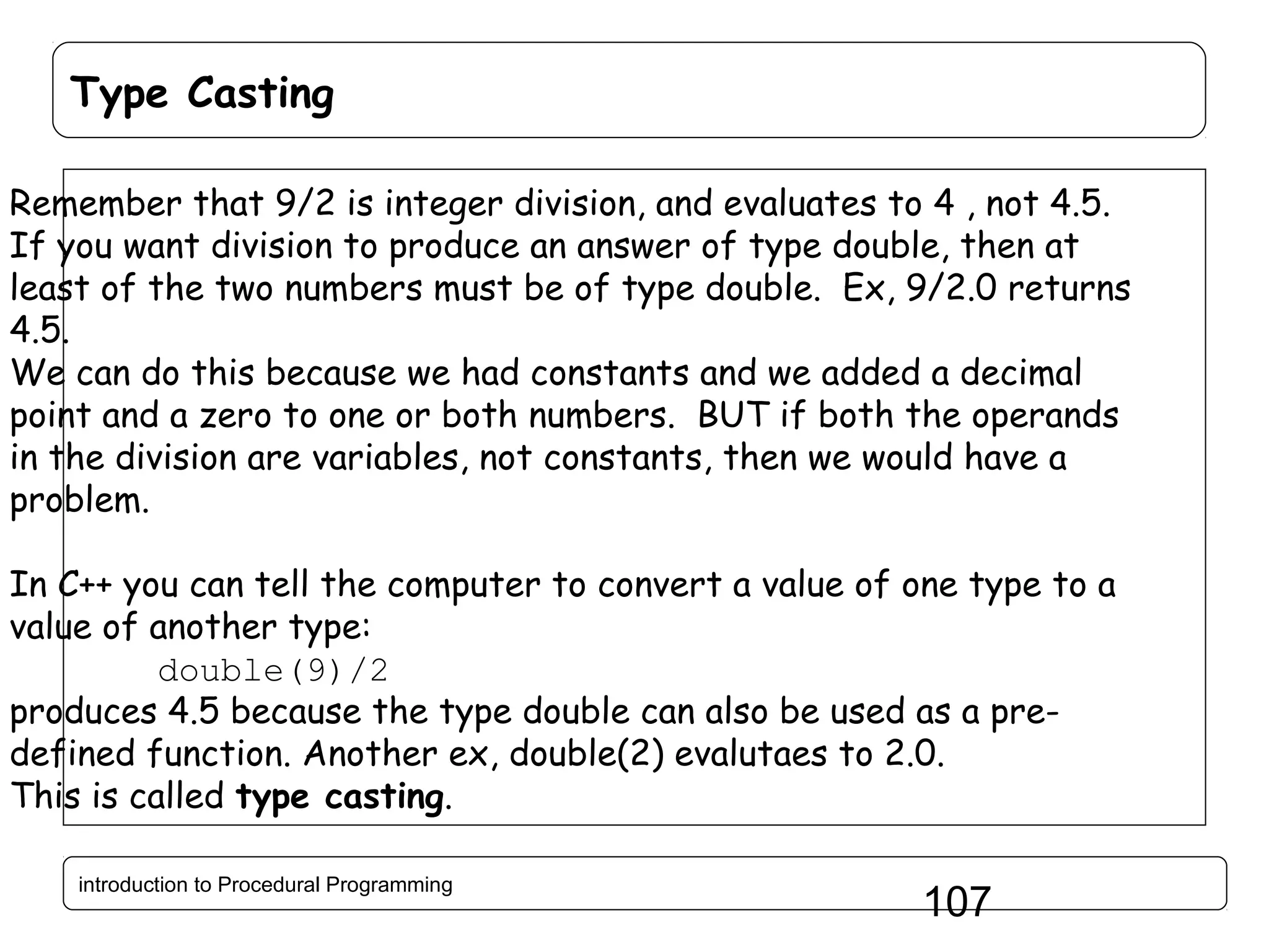 Type Casting Remember that 9/2 is integer division, and evaluates to 4 , not 4.5. If you want division to produce an answer of type double, then at least of the two numbers must be of type double. Ex, 9/2.0 returns 4.5. We can do this because we had constants and we added a decimal point and a zero to one or both numbers. BUT if both the operands in the division are variables, not constants, then we would have a problem. In C++ you can tell the computer to convert a value of one type to a value of another type: double(9)/2 produces 4.5 because the type double can also be used as a predefined function. Another ex, double(2) evalutaes to 2.0. This is called type casting. introduction to Procedural Programming 107 