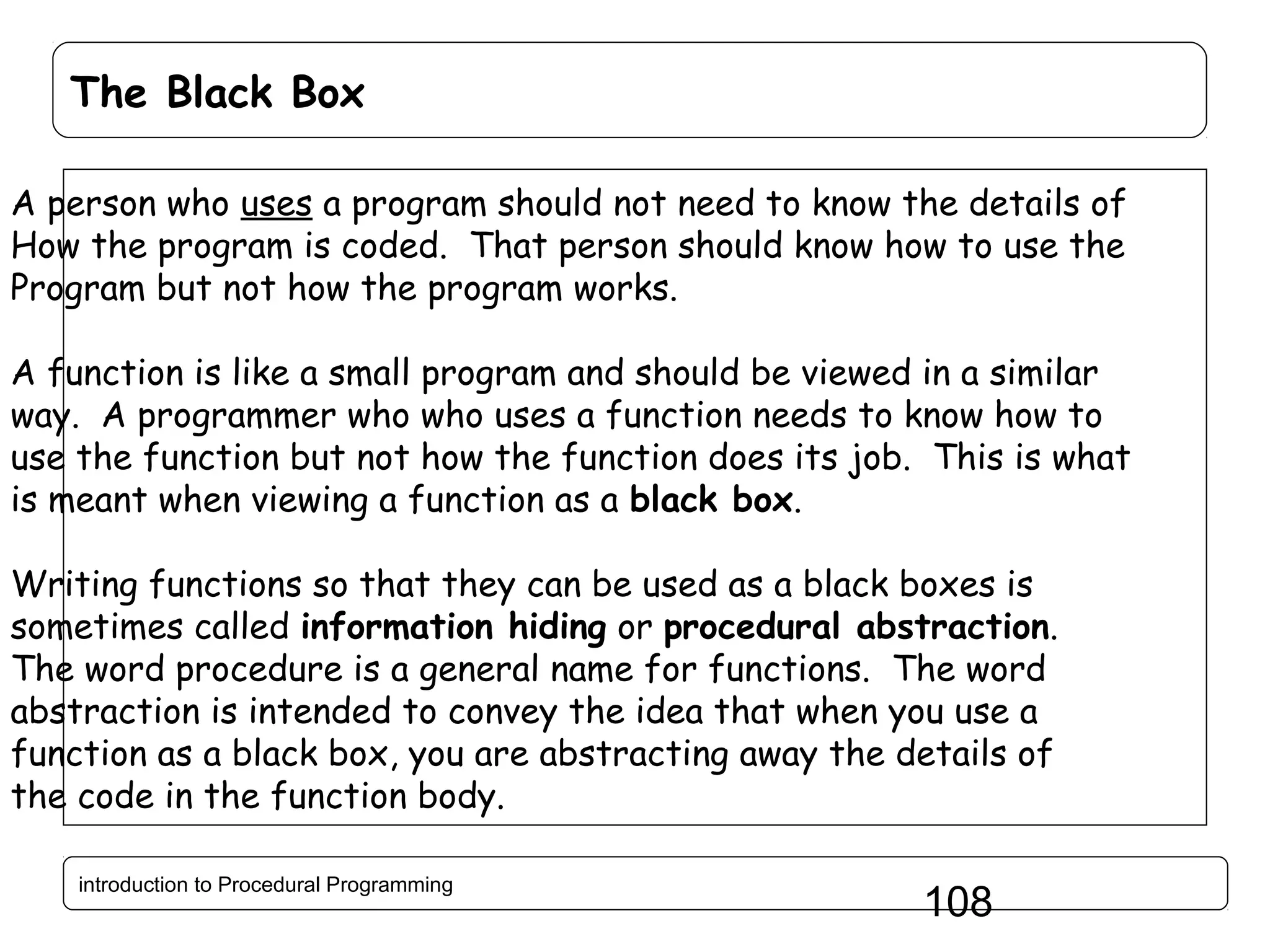 The Black Box A person who uses a program should not need to know the details of How the program is coded. That person should know how to use the Program but not how the program works. A function is like a small program and should be viewed in a similar way. A programmer who who uses a function needs to know how to use the function but not how the function does its job. This is what is meant when viewing a function as a black box. Writing functions so that they can be used as a black boxes is sometimes called information hiding or procedural abstraction. The word procedure is a general name for functions. The word abstraction is intended to convey the idea that when you use a function as a black box, you are abstracting away the details of the code in the function body. introduction to Procedural Programming 108 
