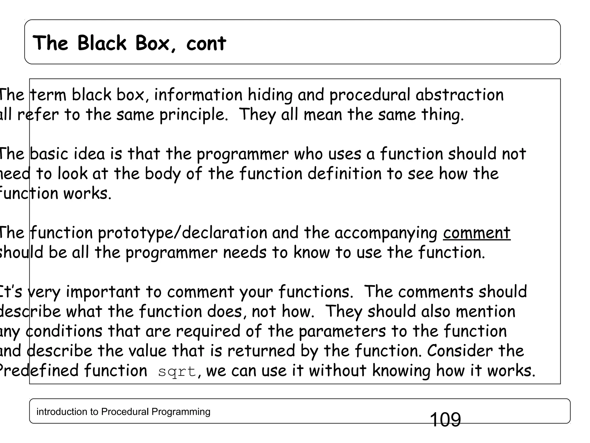 The Black Box, cont The term black box, information hiding and procedural abstraction all refer to the same principle. They all mean the same thing. The basic idea is that the programmer who uses a function should not need to look at the body of the function definition to see how the function works. The function prototype/declaration and the accompanying comment should be all the programmer needs to know to use the function. It’s very important to comment your functions. The comments should describe what the function does, not how. They should also mention any conditions that are required of the parameters to the function and describe the value that is returned by the function. Consider the Predefined function sqrt, we can use it without knowing how it works. introduction to Procedural Programming 109 