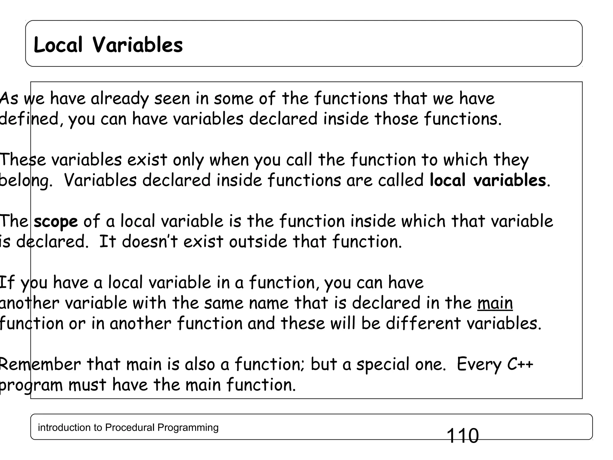 Local Variables As we have already seen in some of the functions that we have defined, you can have variables declared inside those functions. These variables exist only when you call the function to which they belong. Variables declared inside functions are called local variables. The scope of a local variable is the function inside which that variable is declared. It doesn’t exist outside that function. If you have a local variable in a function, you can have another variable with the same name that is declared in the main function or in another function and these will be different variables. Remember that main is also a function; but a special one. Every C++ program must have the main function. introduction to Procedural Programming 110 