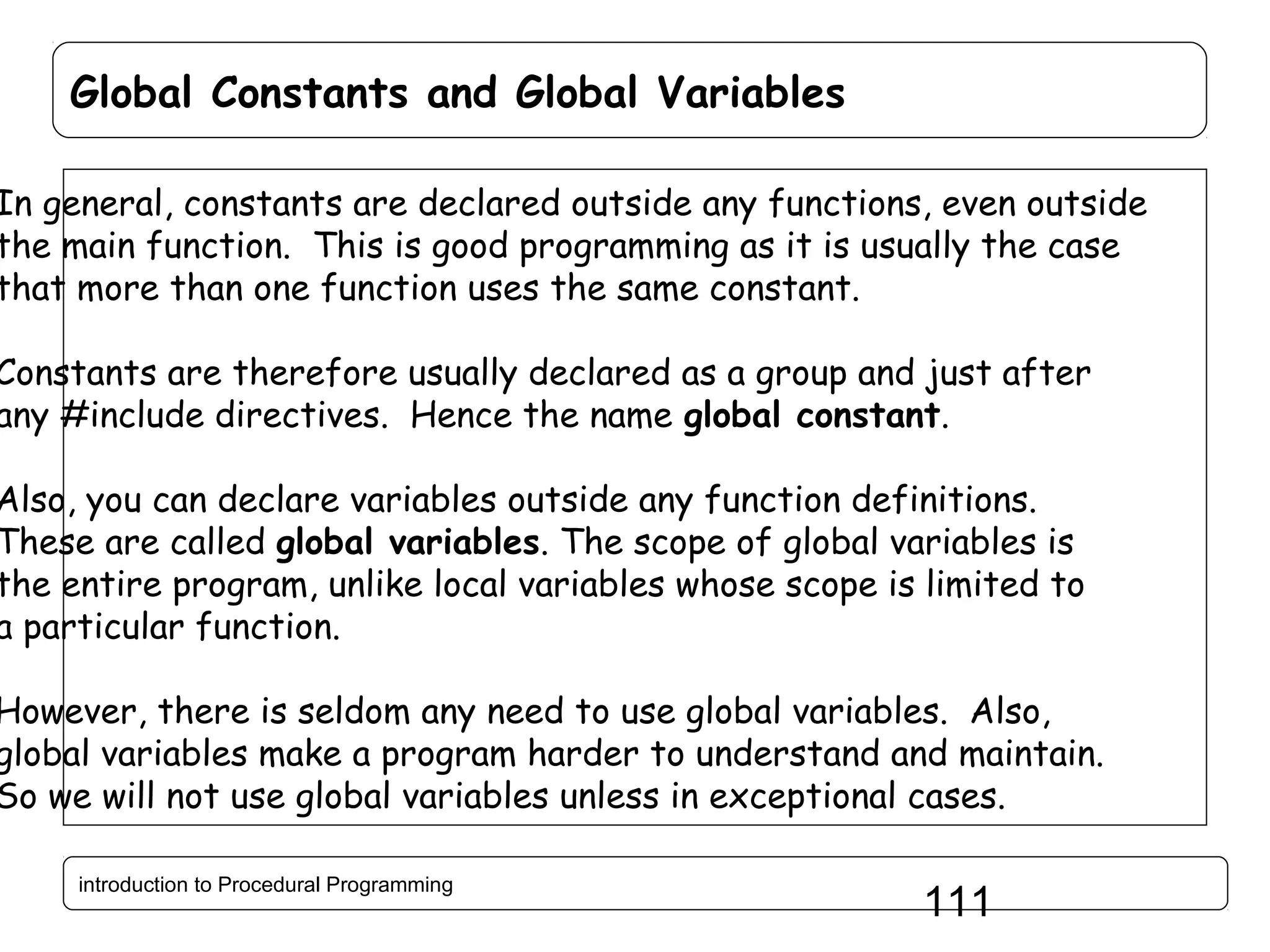 Global Constants and Global Variables In general, constants are declared outside any functions, even outside the main function. This is good programming as it is usually the case that more than one function uses the same constant. Constants are therefore usually declared as a group and just after any #include directives. Hence the name global constant. Also, you can declare variables outside any function definitions. These are called global variables. The scope of global variables is the entire program, unlike local variables whose scope is limited to a particular function. However, there is seldom any need to use global variables. Also, global variables make a program harder to understand and maintain. So we will not use global variables unless in exceptional cases. introduction to Procedural Programming 111 