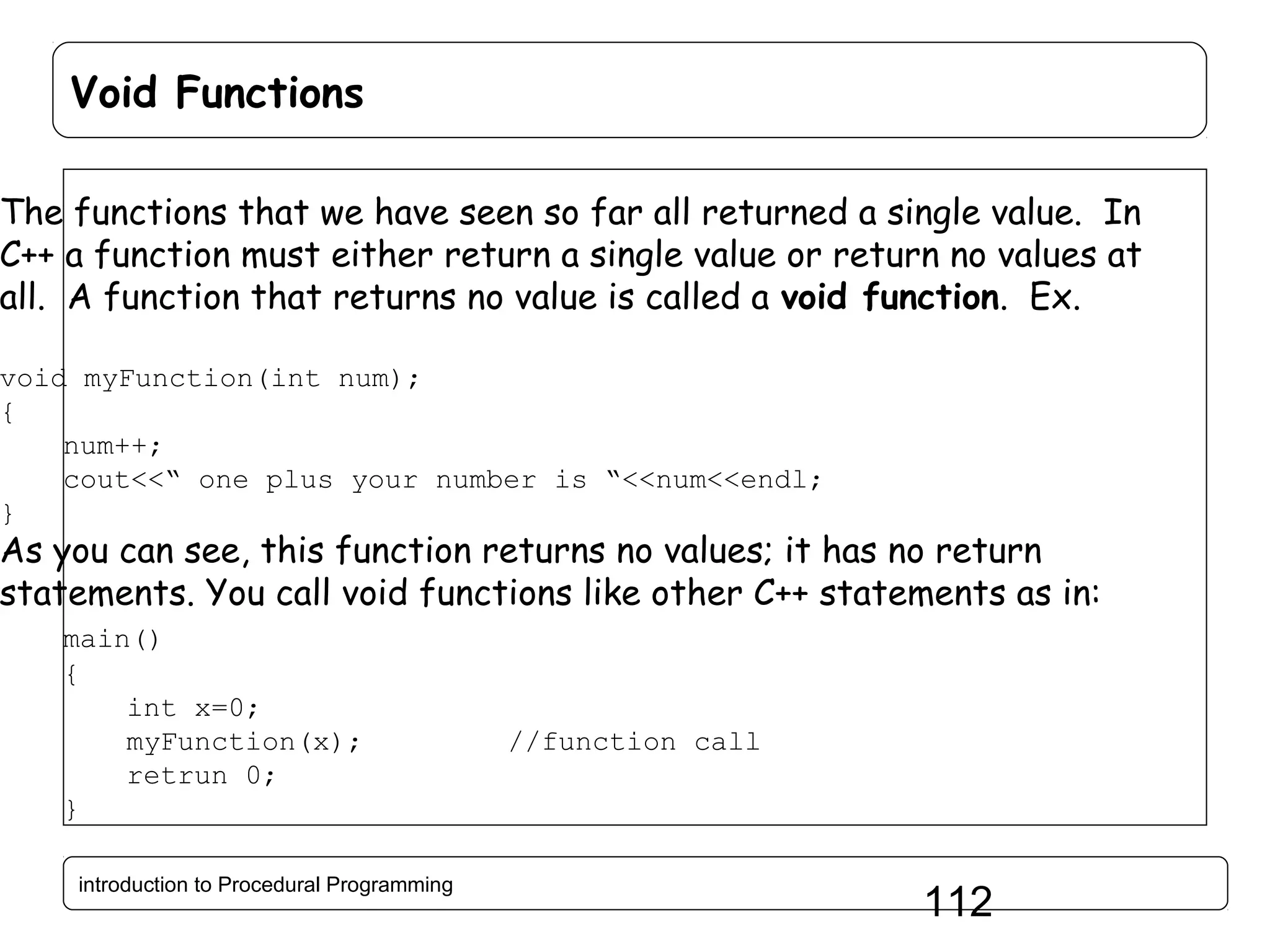 Void Functions The functions that we have seen so far all returned a single value. In C++ a function must either return a single value or return no values at all. A function that returns no value is called a void function. Ex. void myFunction(int num); { num++; cout<<“ one plus your number is “<<num<<endl; } As you can see, this function returns no values; it has no return statements. You call void functions like other C++ statements as in: main() { int x=0; myFunction(x); retrun 0; } introduction to Procedural Programming //function call 112 
