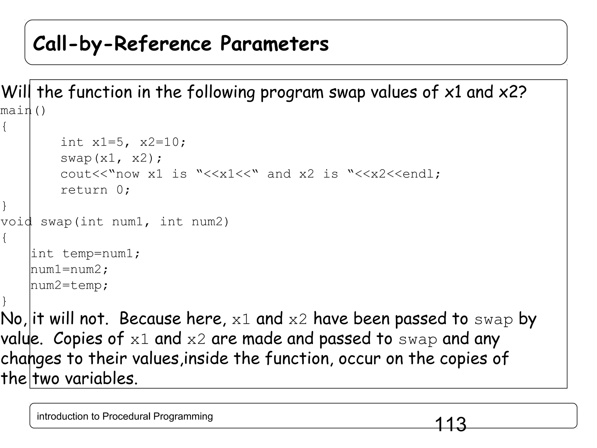 Call-by-Reference Parameters Will the function in the following program swap values of x1 and x2? main() { int x1=5, x2=10; swap(x1, x2); cout<<“now x1 is “<<x1<<“ and x2 is “<<x2<<endl; return 0; } void swap(int num1, int num2) { int temp=num1; num1=num2; num2=temp; } No, it will not. Because here, x1 and x2 have been passed to swap by value. Copies of x1 and x2 are made and passed to swap and any changes to their values,inside the function, occur on the copies of the two variables. introduction to Procedural Programming 113 