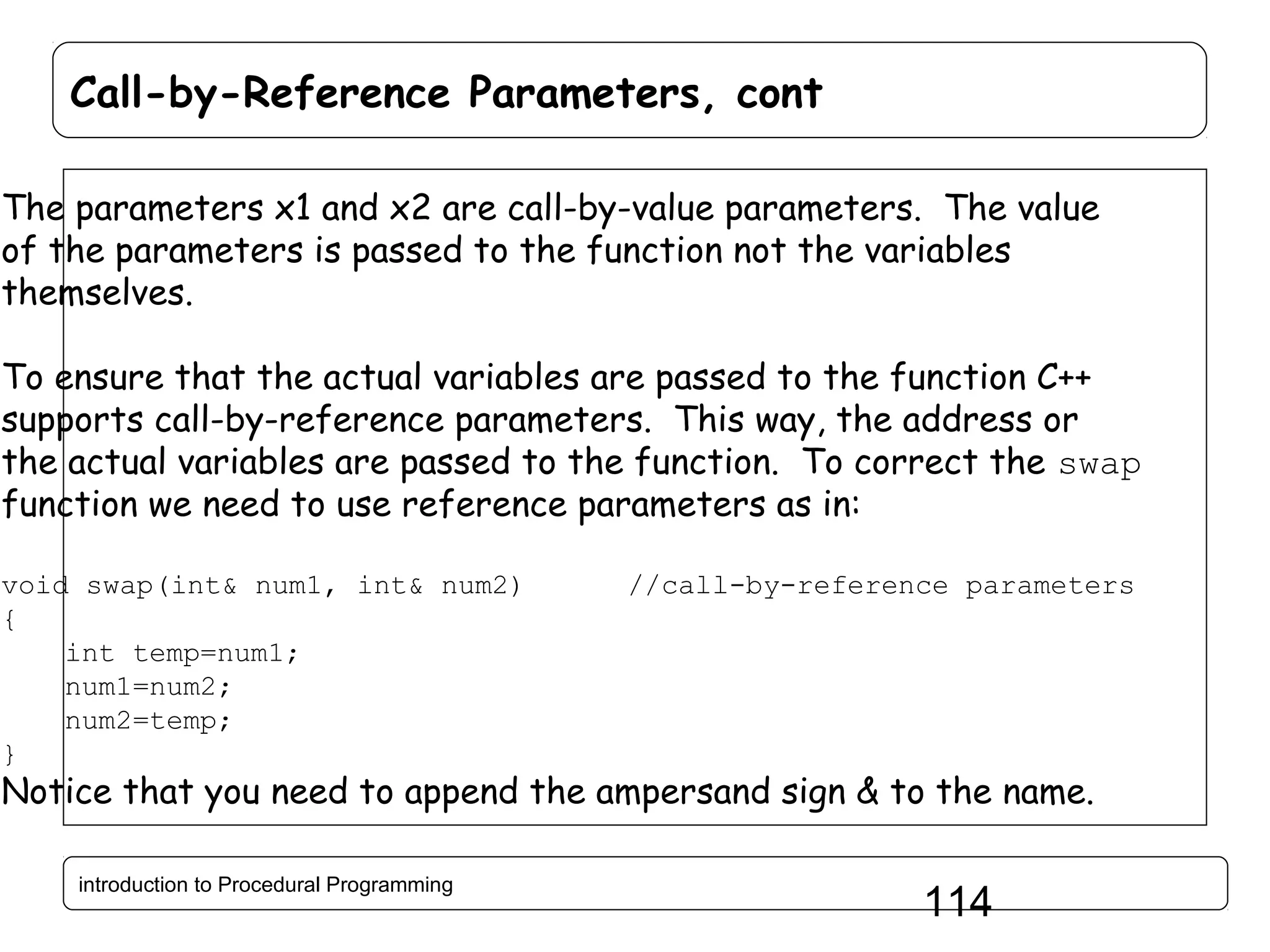 Call-by-Reference Parameters, cont The parameters x1 and x2 are call-by-value parameters. The value of the parameters is passed to the function not the variables themselves. To ensure that the actual variables are passed to the function C++ supports call-by-reference parameters. This way, the address or the actual variables are passed to the function. To correct the swap function we need to use reference parameters as in: void swap(int& num1, int& num2) { int temp=num1; num1=num2; num2=temp; } //call-by-reference parameters Notice that you need to append the ampersand sign & to the name. introduction to Procedural Programming 114 