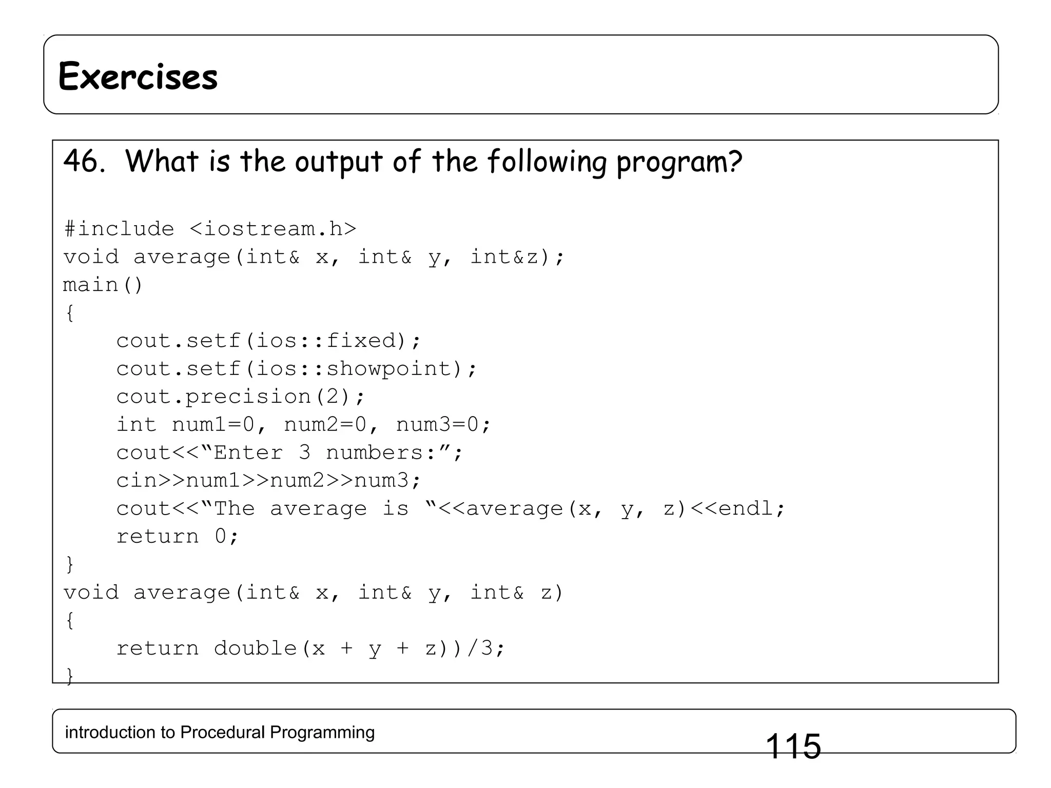 Exercises 46. What is the output of the following program? #include <iostream.h> void average(int& x, int& y, int&z); main() { cout.setf(ios::fixed); cout.setf(ios::showpoint); cout.precision(2); int num1=0, num2=0, num3=0; cout<<“Enter 3 numbers:”; cin>>num1>>num2>>num3; cout<<“The average is “<<average(x, y, z)<<endl; return 0; } void average(int& x, int& y, int& z) { return double(x + y + z))/3; } introduction to Procedural Programming 115 