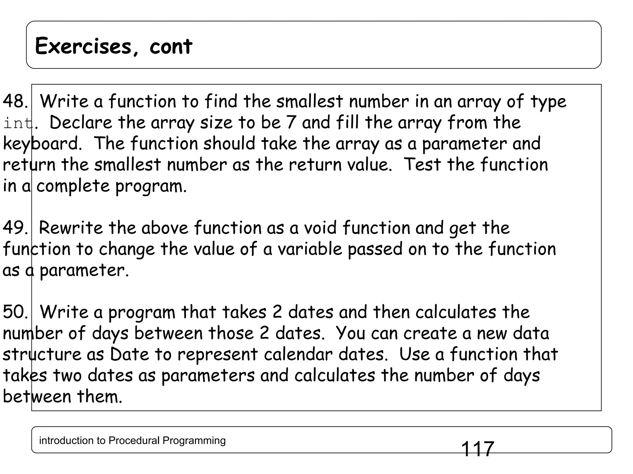 Exercises, cont 48. Write a function to find the smallest number in an array of type int. Declare the array size to be 7 and fill the array from the keyboard. The function should take the array as a parameter and return the smallest number as the return value. Test the function in a complete program. 49. Rewrite the above function as a void function and get the function to change the value of a variable passed on to the function as a parameter. 50. Write a program that takes 2 dates and then calculates the number of days between those 2 dates. You can create a new data structure as Date to represent calendar dates. Use a function that takes two dates as parameters and calculates the number of days between them. introduction to Procedural Programming 117 