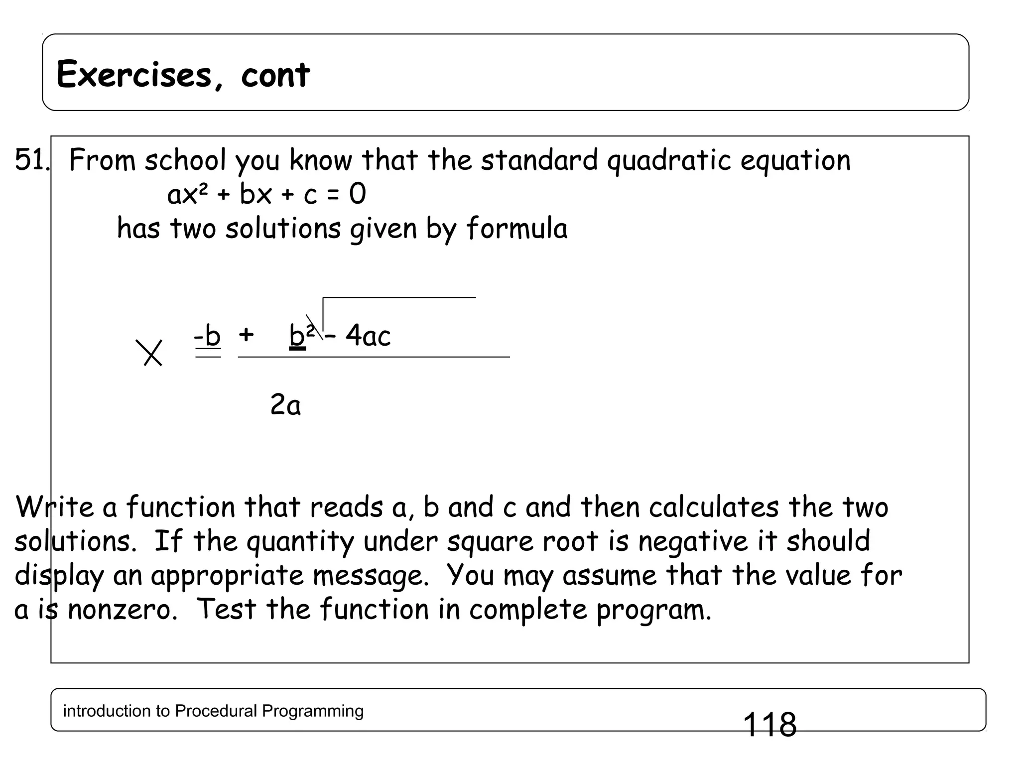 Exercises, cont 51. From school you know that the standard quadratic equation ax2 + bx + c = 0 has two solutions given by formula -b + b2 – 4ac 2a Write a function that reads a, b and c and then calculates the two solutions. If the quantity under square root is negative it should display an appropriate message. You may assume that the value for a is nonzero. Test the function in complete program. introduction to Procedural Programming 118 