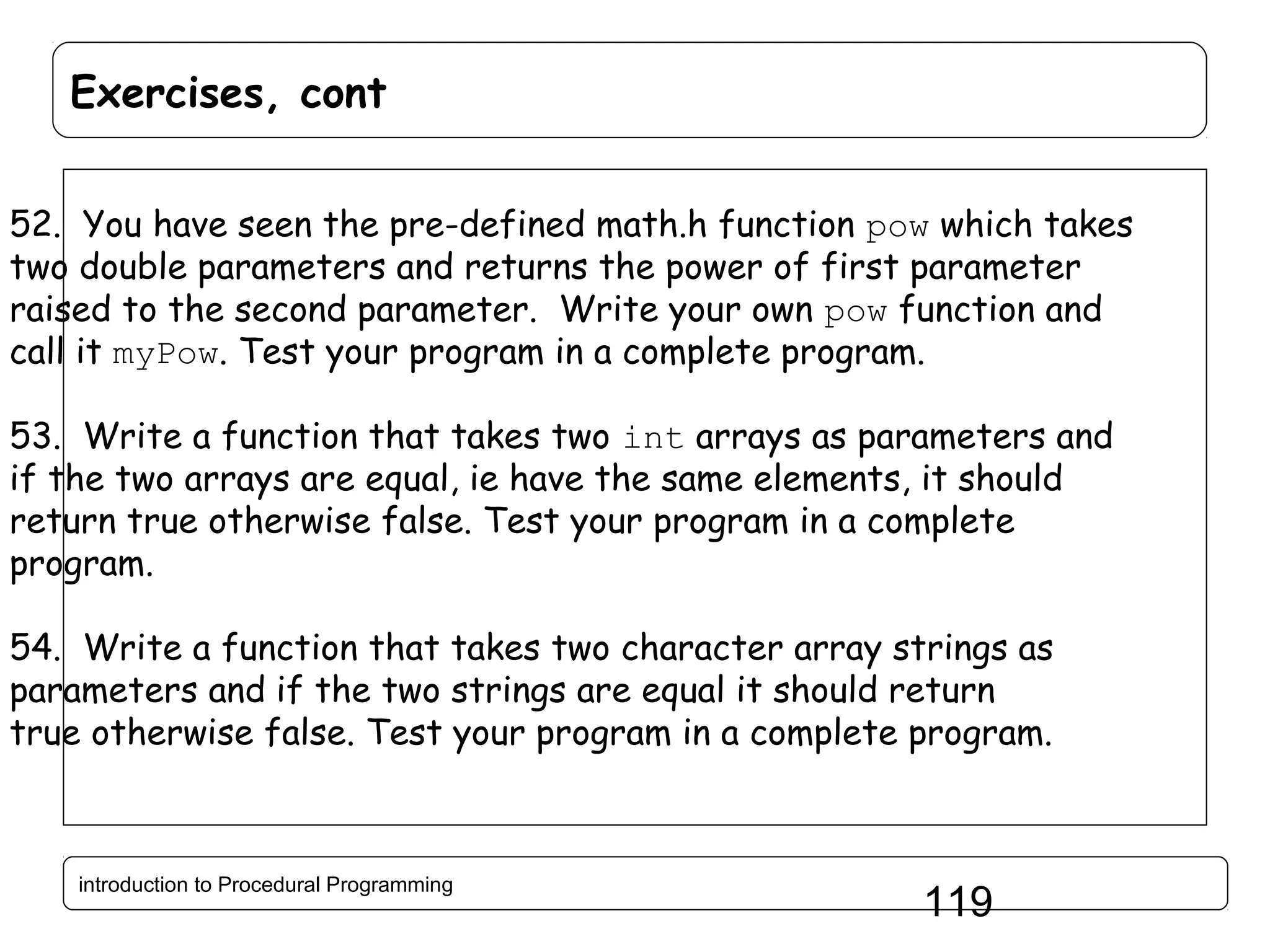 Exercises, cont 52. You have seen the pre-defined math.h function pow which takes two double parameters and returns the power of first parameter raised to the second parameter. Write your own pow function and call it myPow. Test your program in a complete program. 53. Write a function that takes two int arrays as parameters and if the two arrays are equal, ie have the same elements, it should return true otherwise false. Test your program in a complete program. 54. Write a function that takes two character array strings as parameters and if the two strings are equal it should return true otherwise false. Test your program in a complete program. introduction to Procedural Programming 119 