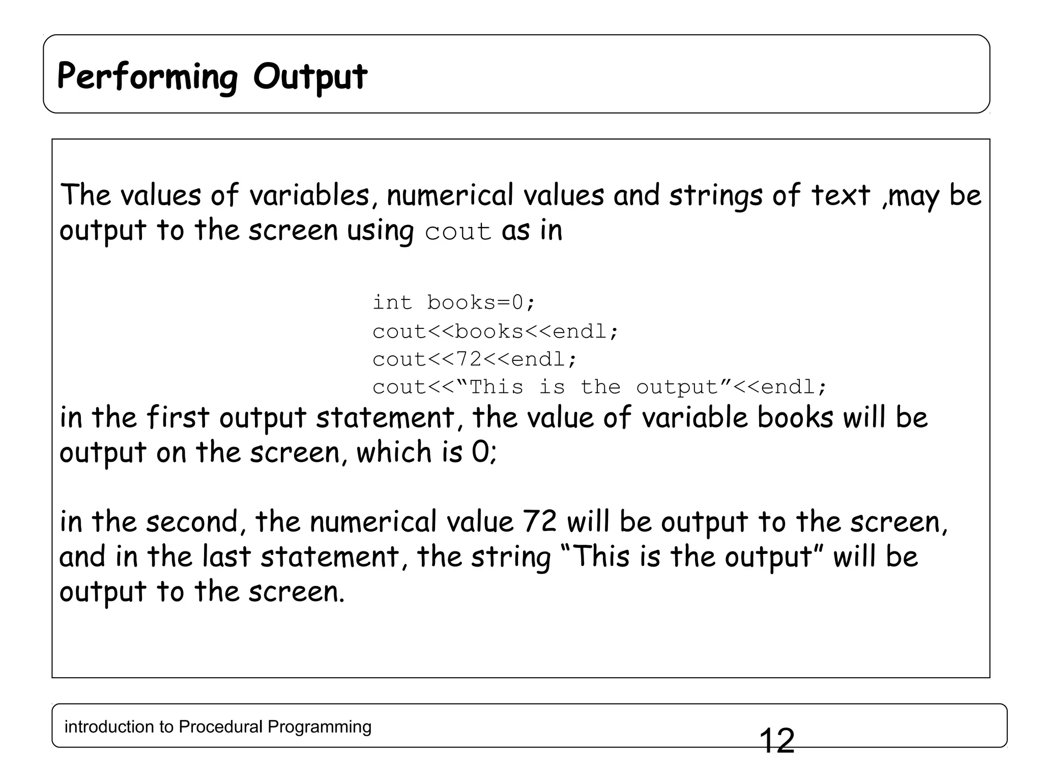 Performing Output The values of variables, numerical values and strings of text ,may be output to the screen using cout as in int books=0; cout<<books<<endl; cout<<72<<endl; cout<<“This is the output”<<endl; in the first output statement, the value of variable books will be output on the screen, which is 0; in the second, the numerical value 72 will be output to the screen, and in the last statement, the string “This is the output” will be output to the screen. introduction to Procedural Programming 12 