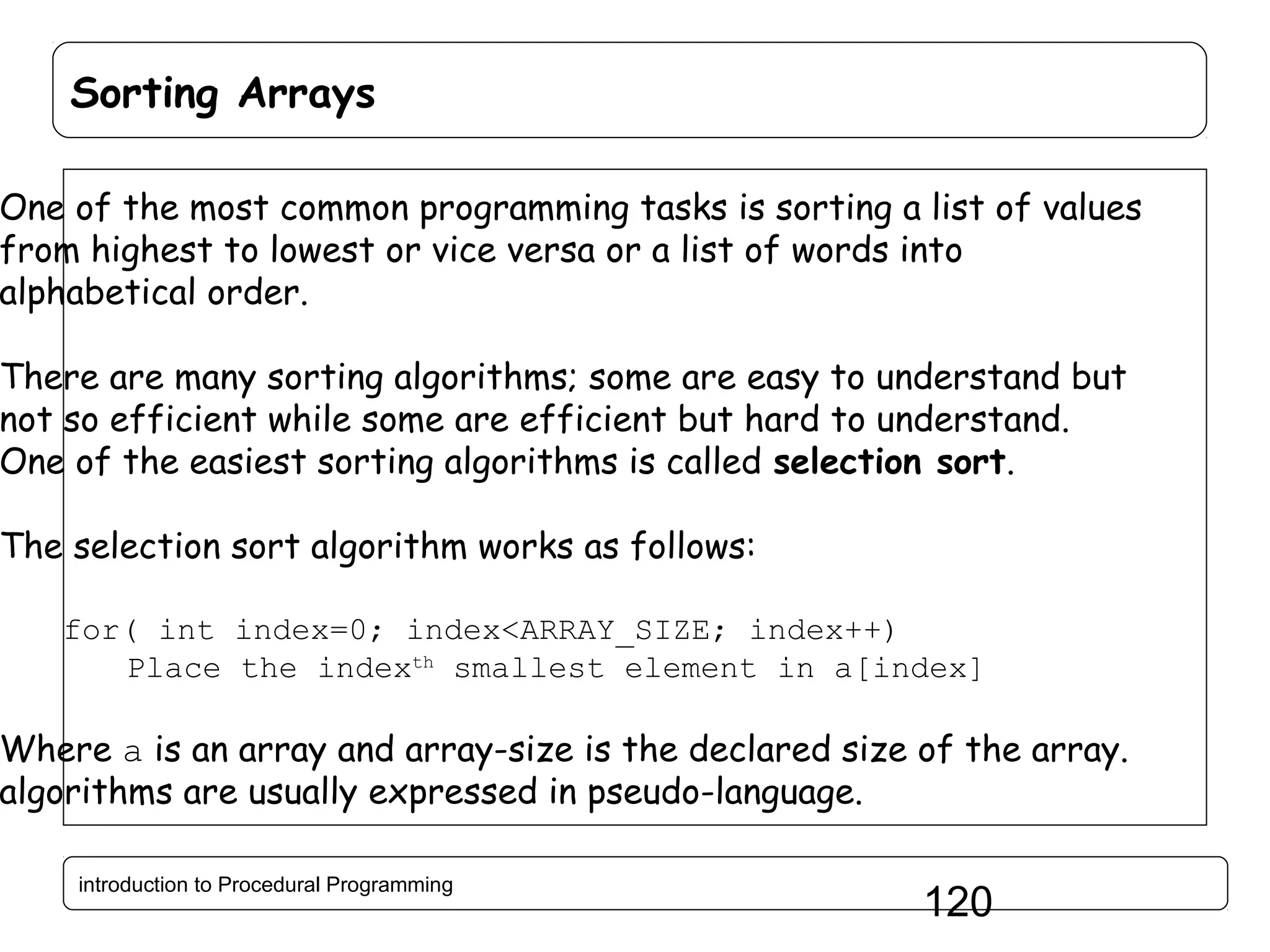 Sorting Arrays One of the most common programming tasks is sorting a list of values from highest to lowest or vice versa or a list of words into alphabetical order. There are many sorting algorithms; some are easy to understand but not so efficient while some are efficient but hard to understand. One of the easiest sorting algorithms is called selection sort. The selection sort algorithm works as follows: for( int index=0; index<ARRAY_SIZE; index++) Place the indexth smallest element in a[index] Where a is an array and array-size is the declared size of the array. algorithms are usually expressed in pseudo-language. introduction to Procedural Programming 120 