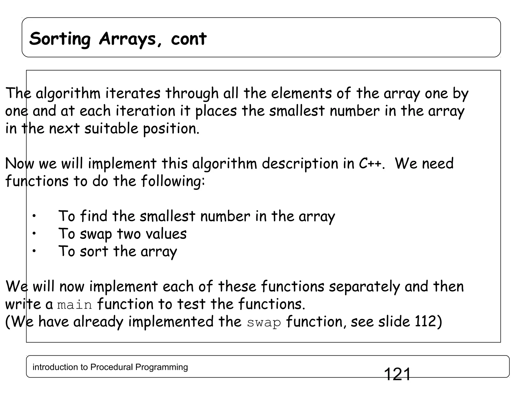 Sorting Arrays, cont The algorithm iterates through all the elements of the array one by one and at each iteration it places the smallest number in the array in the next suitable position. Now we will implement this algorithm description in C++. We need functions to do the following: • • • To find the smallest number in the array To swap two values To sort the array We will now implement each of these functions separately and then write a main function to test the functions. (We have already implemented the swap function, see slide 112) introduction to Procedural Programming 121 