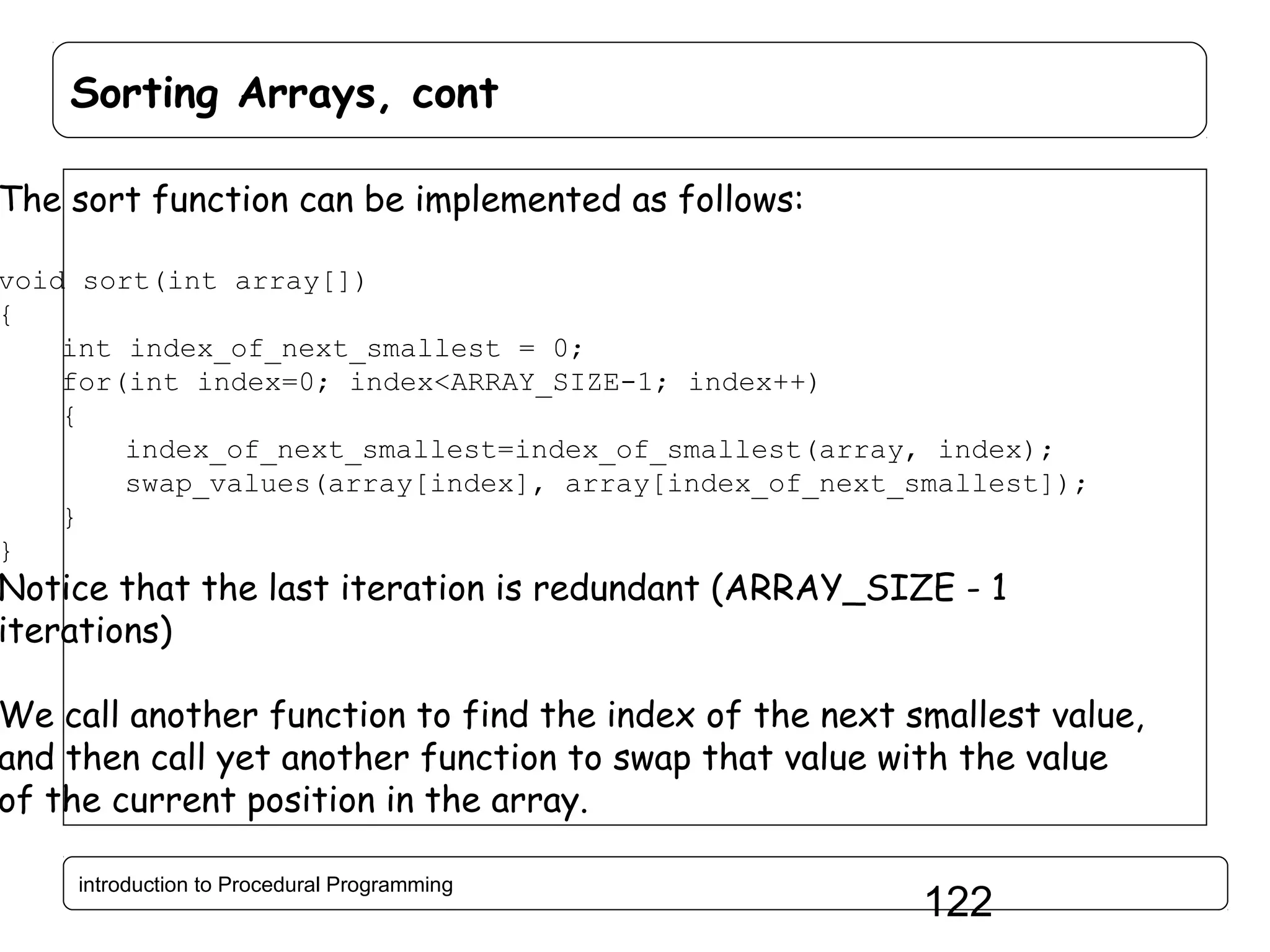Sorting Arrays, cont The sort function can be implemented as follows: void sort(int array[]) { int index_of_next_smallest = 0; for(int index=0; index<ARRAY_SIZE-1; index++) { index_of_next_smallest=index_of_smallest(array, index); swap_values(array[index], array[index_of_next_smallest]); } } Notice that the last iteration is redundant (ARRAY_SIZE - 1 iterations) We call another function to find the index of the next smallest value, and then call yet another function to swap that value with the value of the current position in the array. introduction to Procedural Programming 122 