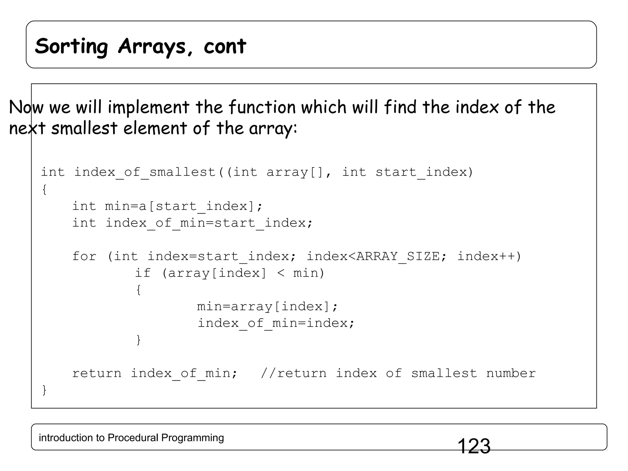 Sorting Arrays, cont Now we will implement the function which will find the index of the next smallest element of the array: int index_of_smallest((int array[], int start_index) { int min=a[start_index]; int index_of_min=start_index; for (int index=start_index; index<ARRAY_SIZE; index++) if (array[index] < min) { min=array[index]; index_of_min=index; } return index_of_min; //return index of smallest number } introduction to Procedural Programming 123 