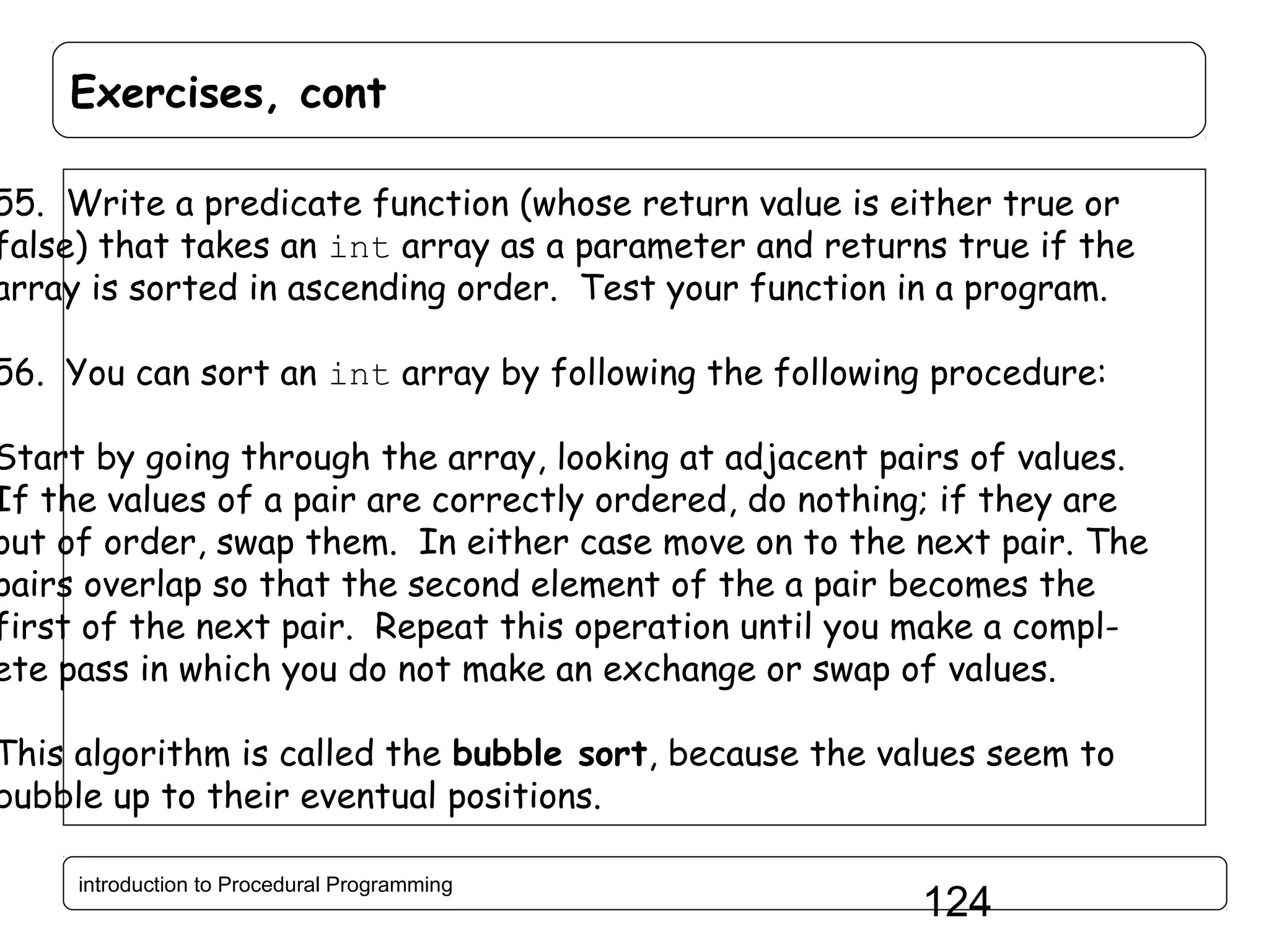 Exercises, cont 55. Write a predicate function (whose return value is either true or false) that takes an int array as a parameter and returns true if the array is sorted in ascending order. Test your function in a program. 56. You can sort an int array by following the following procedure: Start by going through the array, looking at adjacent pairs of values. If the values of a pair are correctly ordered, do nothing; if they are out of order, swap them. In either case move on to the next pair. The pairs overlap so that the second element of the a pair becomes the first of the next pair. Repeat this operation until you make a complete pass in which you do not make an exchange or swap of values. This algorithm is called the bubble sort, because the values seem to bubble up to their eventual positions. introduction to Procedural Programming 124 