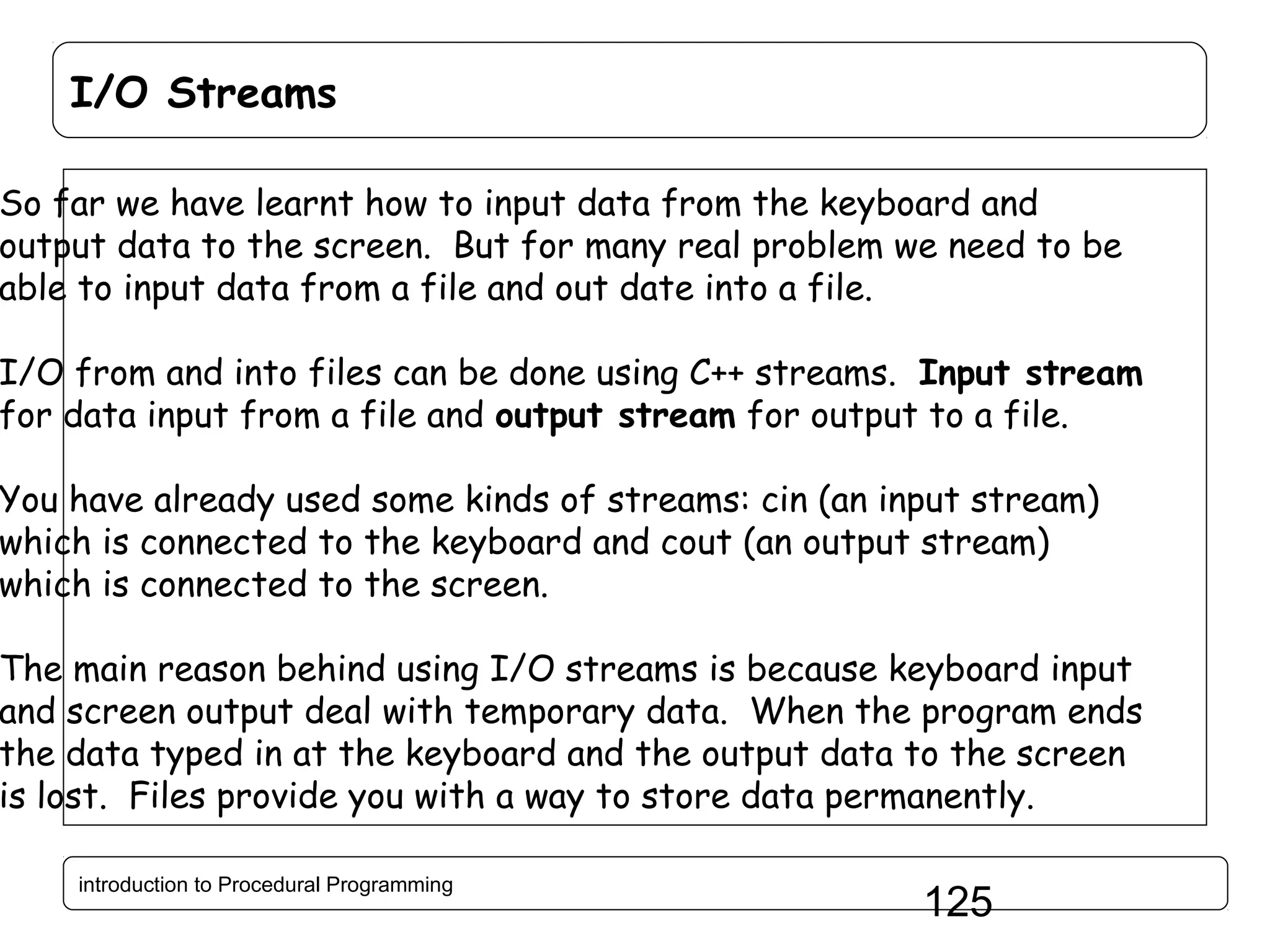 I/O Streams So far we have learnt how to input data from the keyboard and output data to the screen. But for many real problem we need to be able to input data from a file and out date into a file. I/O from and into files can be done using C++ streams. Input stream for data input from a file and output stream for output to a file. You have already used some kinds of streams: cin (an input stream) which is connected to the keyboard and cout (an output stream) which is connected to the screen. The main reason behind using I/O streams is because keyboard input and screen output deal with temporary data. When the program ends the data typed in at the keyboard and the output data to the screen is lost. Files provide you with a way to store data permanently. introduction to Procedural Programming 125 