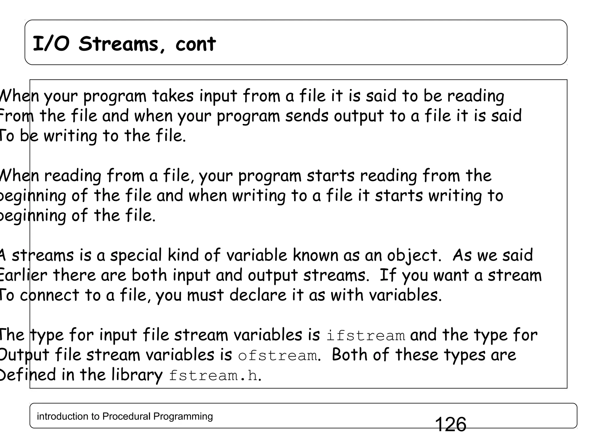 I/O Streams, cont When your program takes input from a file it is said to be reading From the file and when your program sends output to a file it is said To be writing to the file. When reading from a file, your program starts reading from the beginning of the file and when writing to a file it starts writing to beginning of the file. A streams is a special kind of variable known as an object. As we said Earlier there are both input and output streams. If you want a stream To connect to a file, you must declare it as with variables. The type for input file stream variables is ifstream and the type for Output file stream variables is ofstream. Both of these types are Defined in the library fstream.h. introduction to Procedural Programming 126 