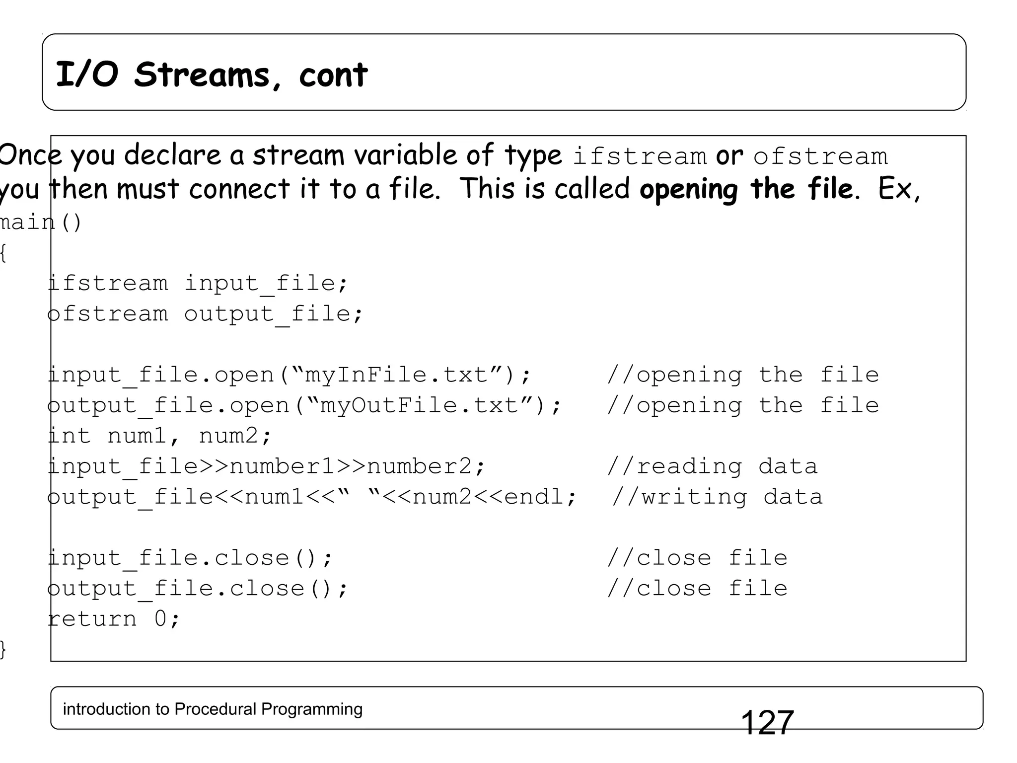 I/O Streams, cont Once you declare a stream variable of type ifstream or ofstream you then must connect it to a file. This is called opening the file. Ex, main() { ifstream input_file; ofstream output_file; input_file.open(“myInFile.txt”); //opening the file output_file.open(“myOutFile.txt”); //opening the file int num1, num2; input_file>>number1>>number2; //reading data output_file<<num1<<“ “<<num2<<endl; //writing data input_file.close(); output_file.close(); return 0; //close file //close file } introduction to Procedural Programming 127 
