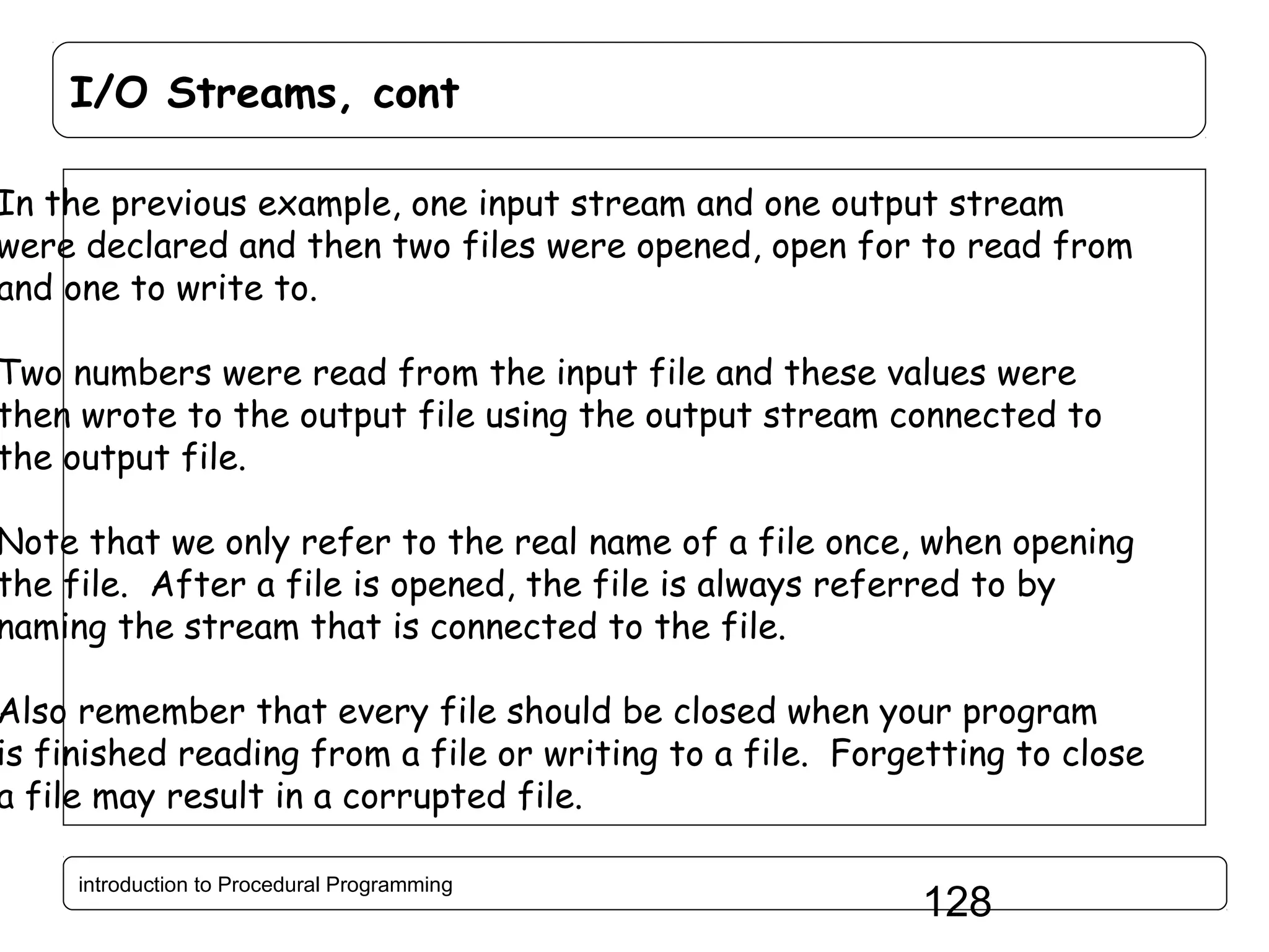 I/O Streams, cont In the previous example, one input stream and one output stream were declared and then two files were opened, open for to read from and one to write to. Two numbers were read from the input file and these values were then wrote to the output file using the output stream connected to the output file. Note that we only refer to the real name of a file once, when opening the file. After a file is opened, the file is always referred to by naming the stream that is connected to the file. Also remember that every file should be closed when your program is finished reading from a file or writing to a file. Forgetting to close a file may result in a corrupted file. introduction to Procedural Programming 128 
