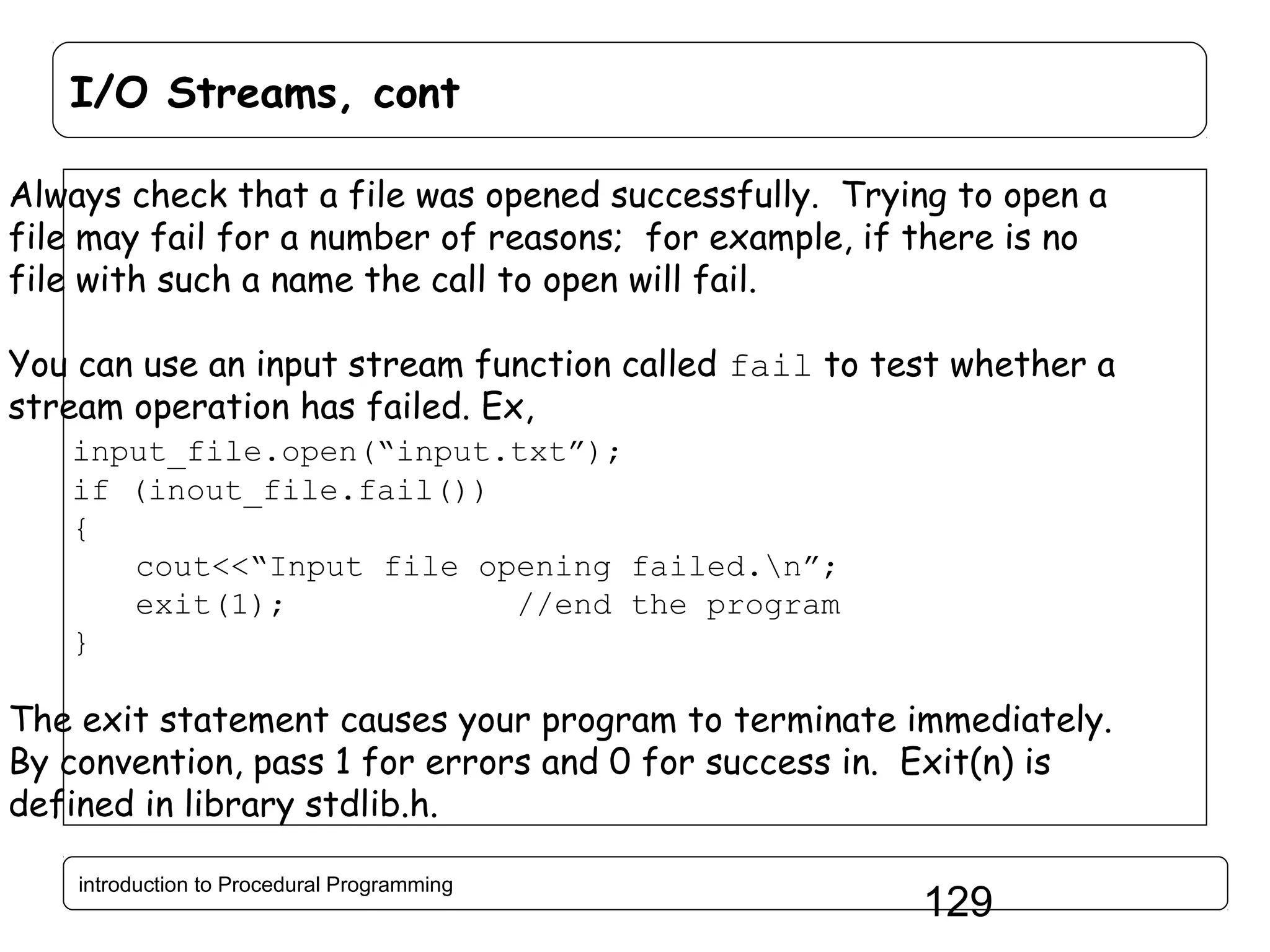 I/O Streams, cont Always check that a file was opened successfully. Trying to open a file may fail for a number of reasons; for example, if there is no file with such a name the call to open will fail. You can use an input stream function called fail to test whether a stream operation has failed. Ex, input_file.open(“input.txt”); if (inout_file.fail()) { cout<<“Input file opening failed.n”; exit(1); //end the program } The exit statement causes your program to terminate immediately. By convention, pass 1 for errors and 0 for success in. Exit(n) is defined in library stdlib.h. introduction to Procedural Programming 129 