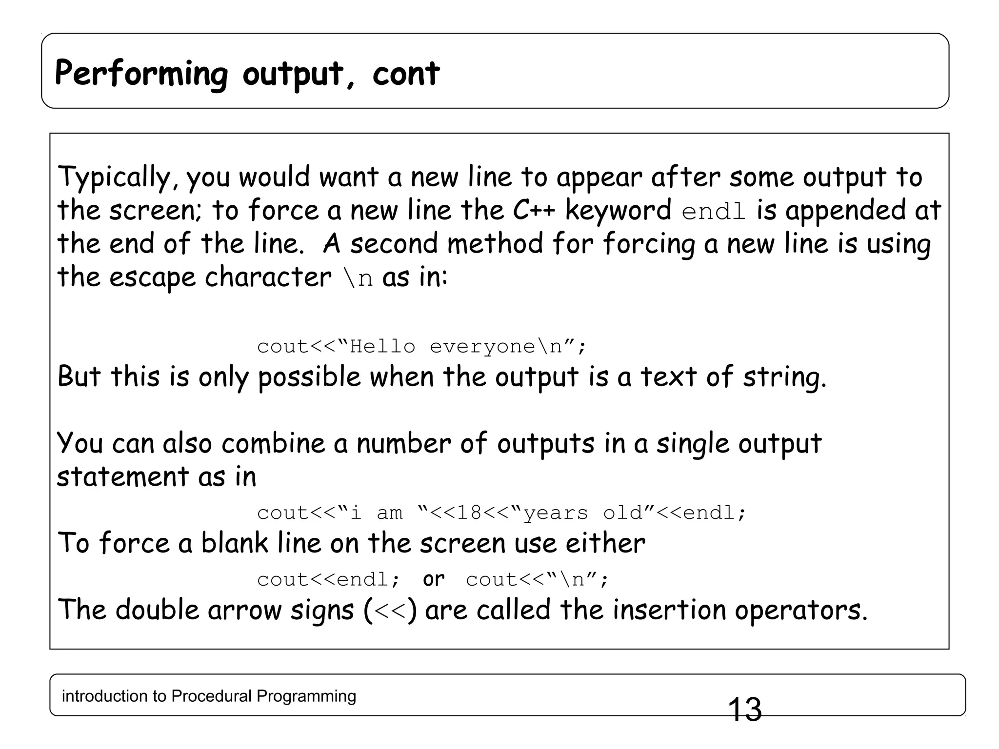 Performing output, cont Typically, you would want a new line to appear after some output to the screen; to force a new line the C++ keyword endl is appended at the end of the line. A second method for forcing a new line is using the escape character n as in: cout<<“Hello everyonen”; But this is only possible when the output is a text of string. You can also combine a number of outputs in a single output statement as in cout<<“i am “<<18<<“years old”<<endl; To force a blank line on the screen use either cout<<endl; or cout<<“n”; The double arrow signs (<<) are called the insertion operators. introduction to Procedural Programming 13 