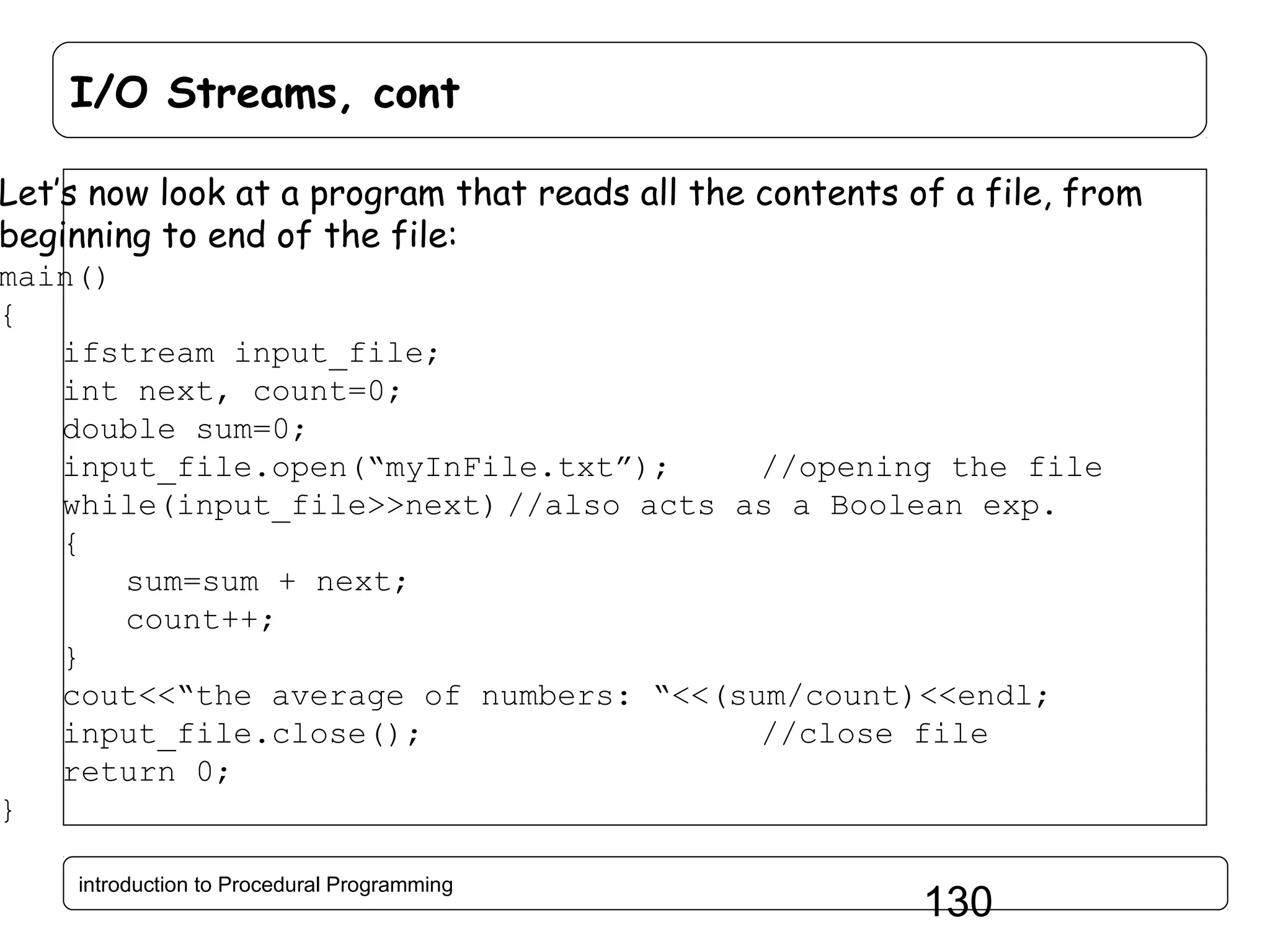 I/O Streams, cont Let’s now look at a program that reads all the contents of a file, from beginning to end of the file: main() { ifstream input_file; int next, count=0; double sum=0; input_file.open(“myInFile.txt”); //opening the file while(input_file>>next) //also acts as a Boolean exp. { sum=sum + next; count++; } cout<<“the average of numbers: “<<(sum/count)<<endl; input_file.close(); //close file return 0; } introduction to Procedural Programming 130 