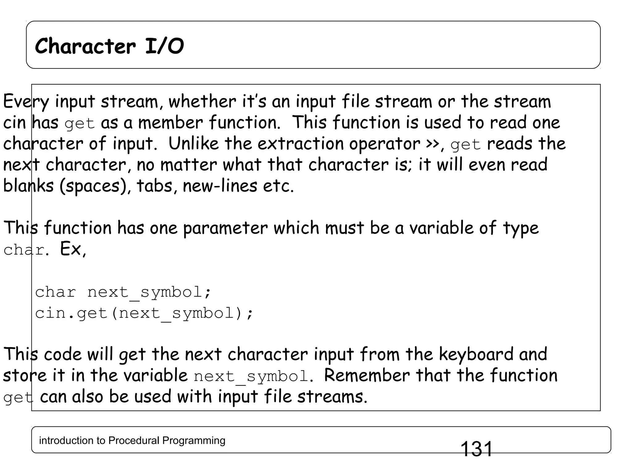 Character I/O Every input stream, whether it’s an input file stream or the stream cin has get as a member function. This function is used to read one character of input. Unlike the extraction operator >>, get reads the next character, no matter what that character is; it will even read blanks (spaces), tabs, new-lines etc. This function has one parameter which must be a variable of type char. Ex, char next_symbol; cin.get(next_symbol); This code will get the next character input from the keyboard and store it in the variable next_symbol. Remember that the function get can also be used with input file streams. introduction to Procedural Programming 131 