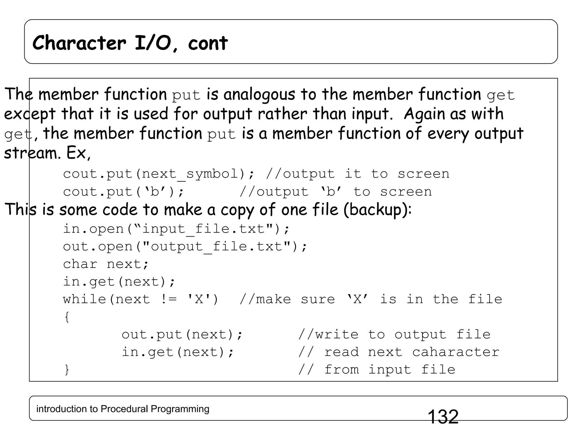 Character I/O, cont The member function put is analogous to the member function get except that it is used for output rather than input. Again as with get, the member function put is a member function of every output stream. Ex, cout.put(next_symbol); //output it to screen cout.put(‘b’); //output ‘b’ to screen This is some code to make a copy of one file (backup): in.open(“input_file.txt"); out.open("output_file.txt"); char next; in.get(next); while(next != 'X') //make sure ‘X’ is in the file { out.put(next); //write to output file in.get(next); // read next caharacter } // from input file introduction to Procedural Programming 132 