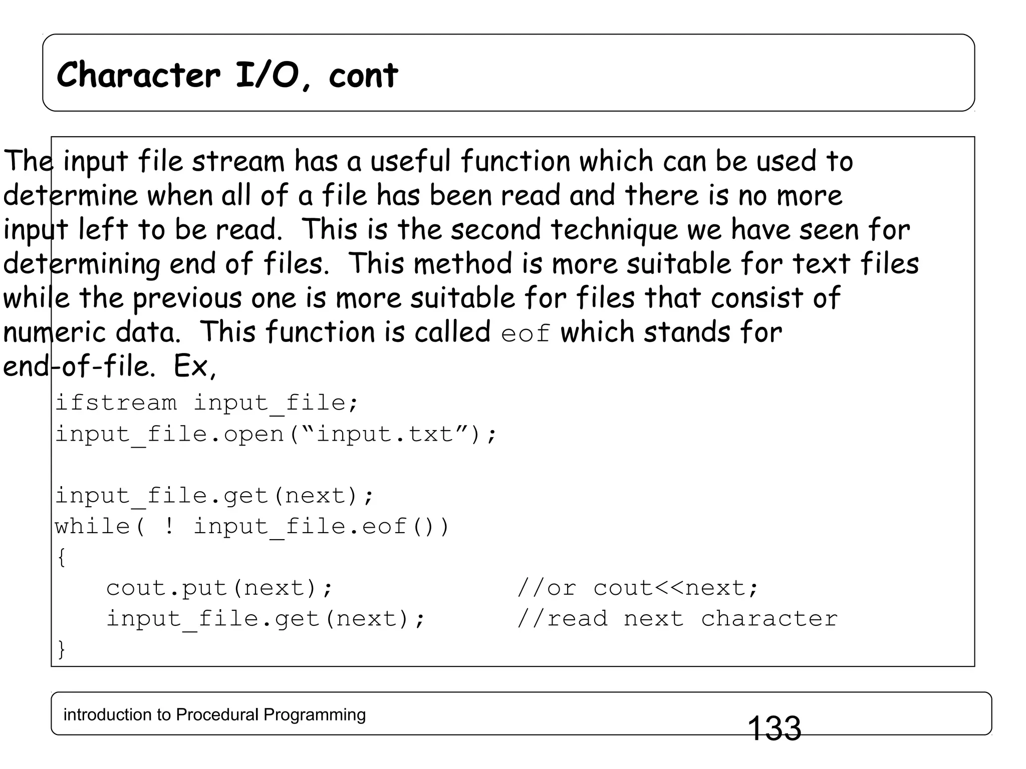 Character I/O, cont The input file stream has a useful function which can be used to determine when all of a file has been read and there is no more input left to be read. This is the second technique we have seen for determining end of files. This method is more suitable for text files while the previous one is more suitable for files that consist of numeric data. This function is called eof which stands for end-of-file. Ex, ifstream input_file; input_file.open(“input.txt”); input_file.get(next); while( ! input_file.eof()) { cout.put(next); input_file.get(next); } introduction to Procedural Programming //or cout<<next; //read next character 133 