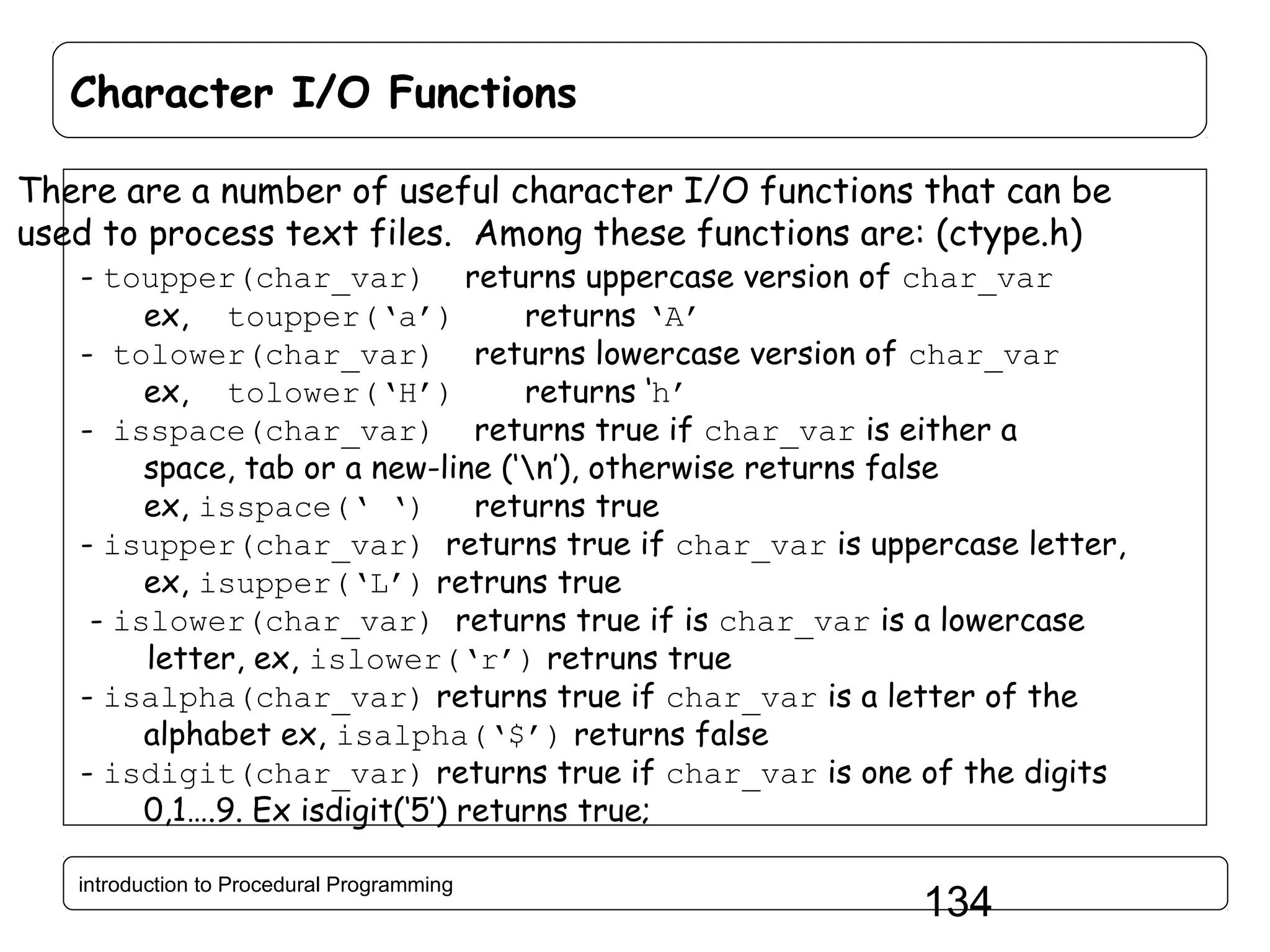 Character I/O Functions There are a number of useful character I/O functions that can be used to process text files. Among these functions are: (ctype.h) - toupper(char_var) returns uppercase version of char_var ex, toupper(‘a’) returns ‘A’ - tolower(char_var) returns lowercase version of char_var ex, tolower(‘H’) returns ‘h’ - isspace(char_var) returns true if char_var is either a space, tab or a new-line (‘n’), otherwise returns false ex, isspace(‘ ‘) returns true - isupper(char_var) returns true if char_var is uppercase letter, ex, isupper(‘L’) retruns true - islower(char_var) returns true if is char_var is a lowercase letter, ex, islower(‘r’) retruns true - isalpha(char_var) returns true if char_var is a letter of the alphabet ex, isalpha(‘$’) returns false - isdigit(char_var) returns true if char_var is one of the digits 0,1….9. Ex isdigit(‘5’) returns true; introduction to Procedural Programming 134 