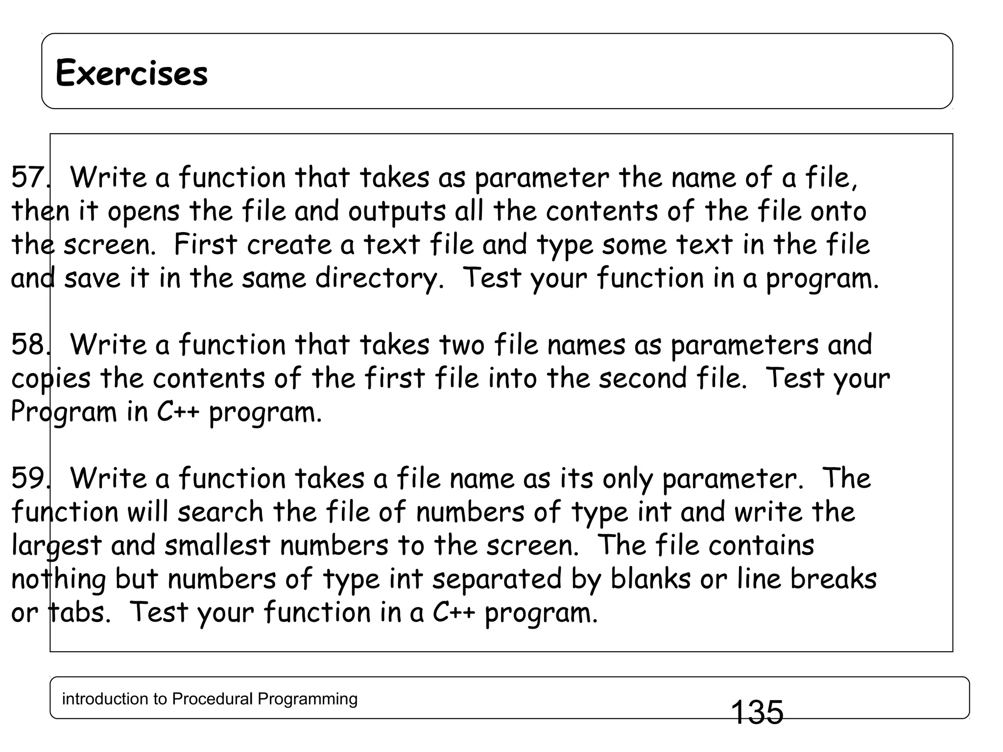 Exercises 57. Write a function that takes as parameter the name of a file, then it opens the file and outputs all the contents of the file onto the screen. First create a text file and type some text in the file and save it in the same directory. Test your function in a program. 58. Write a function that takes two file names as parameters and copies the contents of the first file into the second file. Test your Program in C++ program. 59. Write a function takes a file name as its only parameter. The function will search the file of numbers of type int and write the largest and smallest numbers to the screen. The file contains nothing but numbers of type int separated by blanks or line breaks or tabs. Test your function in a C++ program. introduction to Procedural Programming 135 