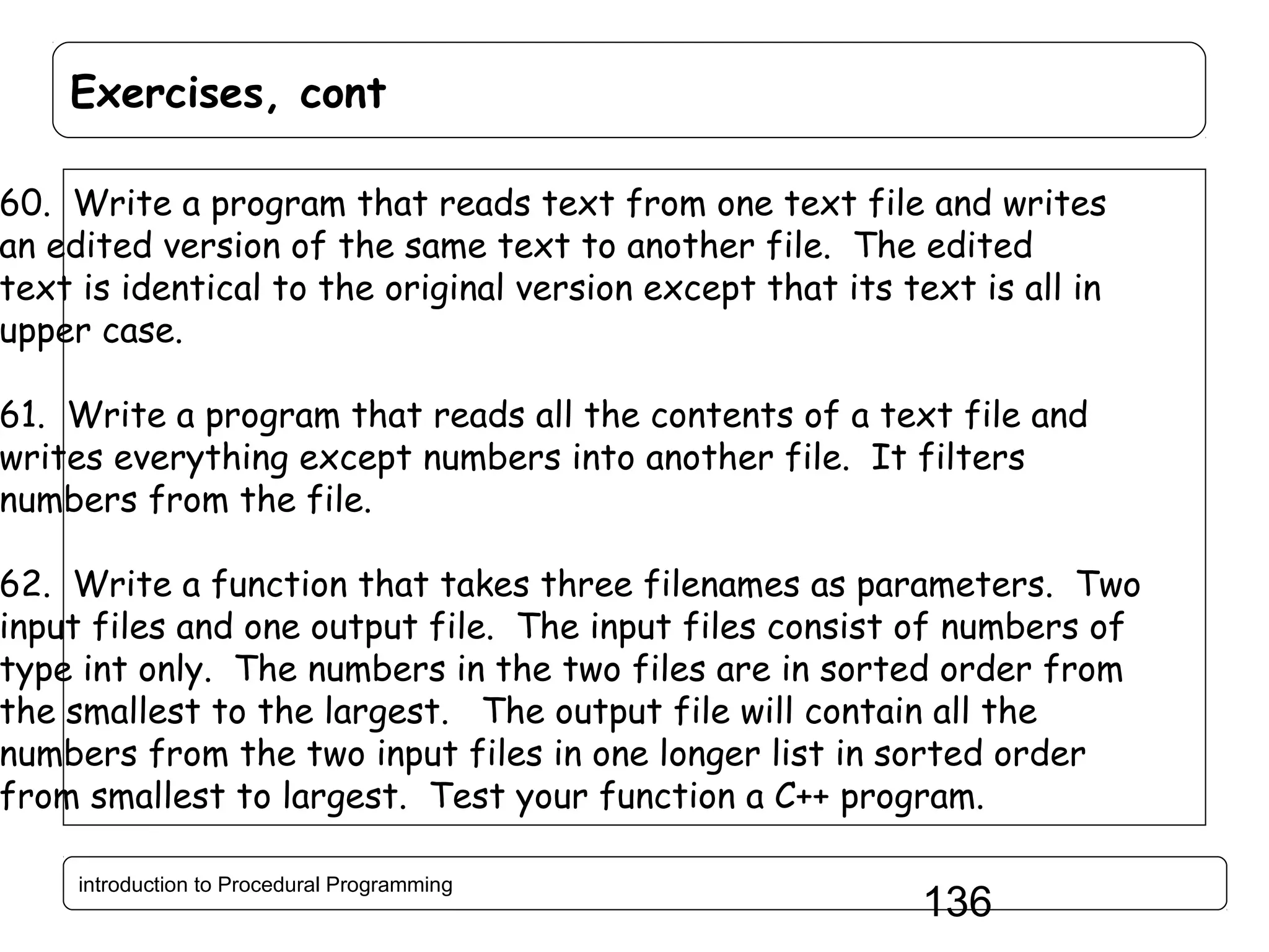 Exercises, cont 60. Write a program that reads text from one text file and writes an edited version of the same text to another file. The edited text is identical to the original version except that its text is all in upper case. 61. Write a program that reads all the contents of a text file and writes everything except numbers into another file. It filters numbers from the file. 62. Write a function that takes three filenames as parameters. Two input files and one output file. The input files consist of numbers of type int only. The numbers in the two files are in sorted order from the smallest to the largest. The output file will contain all the numbers from the two input files in one longer list in sorted order from smallest to largest. Test your function a C++ program. introduction to Procedural Programming 136 