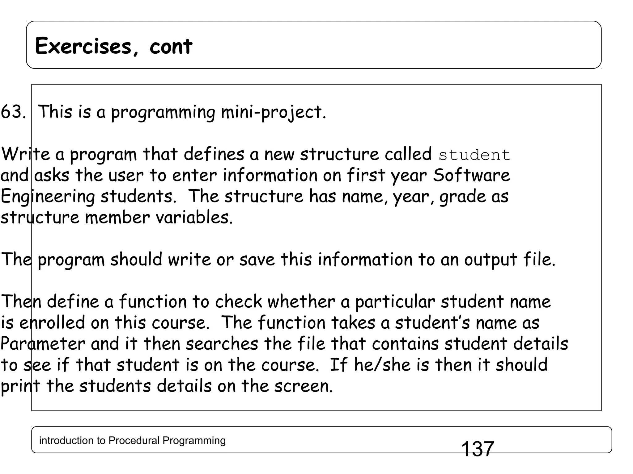 Exercises, cont 63. This is a programming mini-project. Write a program that defines a new structure called student and asks the user to enter information on first year Software Engineering students. The structure has name, year, grade as structure member variables. The program should write or save this information to an output file. Then define a function to check whether a particular student name is enrolled on this course. The function takes a student’s name as Parameter and it then searches the file that contains student details to see if that student is on the course. If he/she is then it should print the students details on the screen. introduction to Procedural Programming 137 