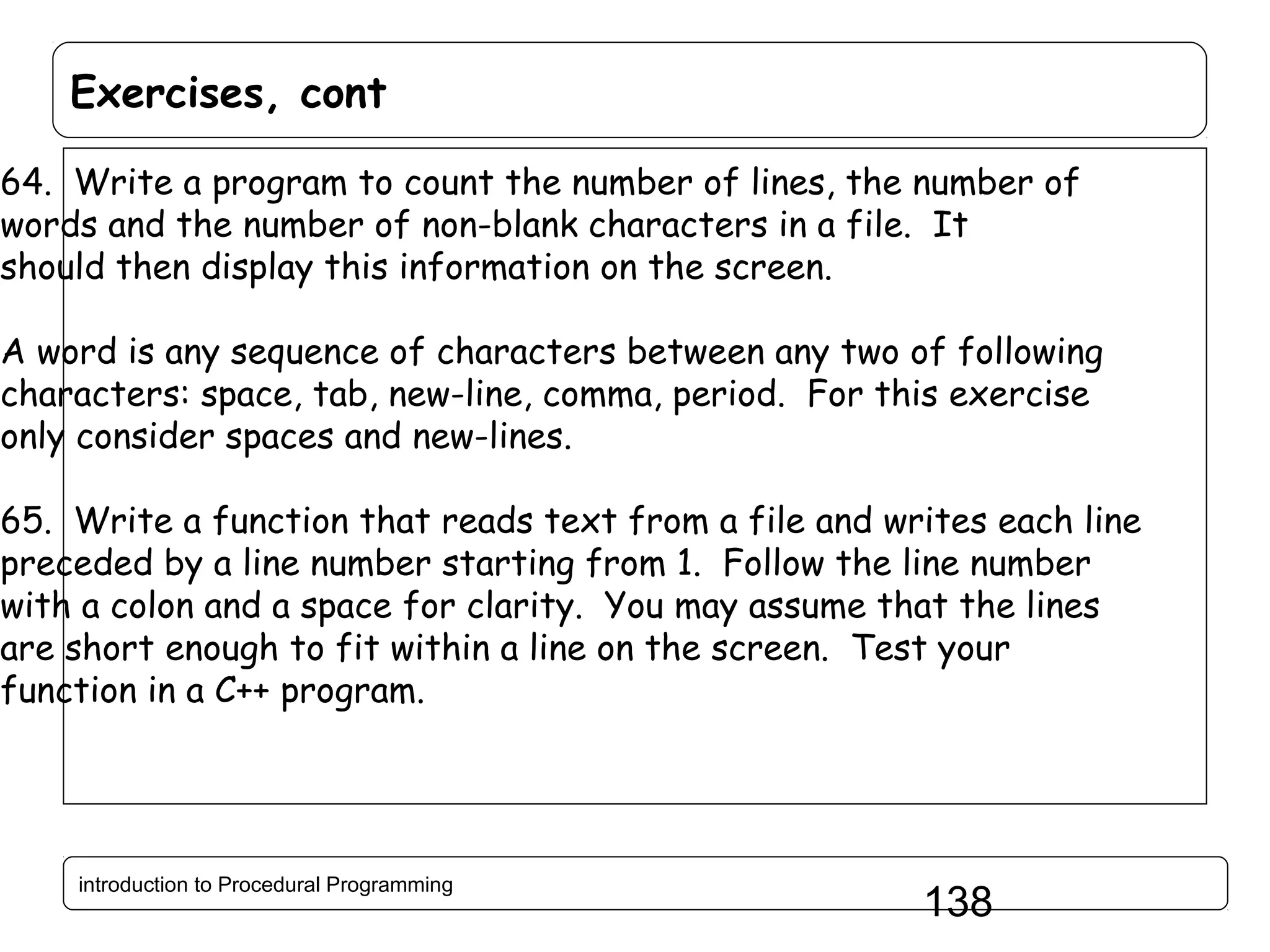 Exercises, cont 64. Write a program to count the number of lines, the number of words and the number of non-blank characters in a file. It should then display this information on the screen. A word is any sequence of characters between any two of following characters: space, tab, new-line, comma, period. For this exercise only consider spaces and new-lines. 65. Write a function that reads text from a file and writes each line preceded by a line number starting from 1. Follow the line number with a colon and a space for clarity. You may assume that the lines are short enough to fit within a line on the screen. Test your function in a C++ program. introduction to Procedural Programming 138 
