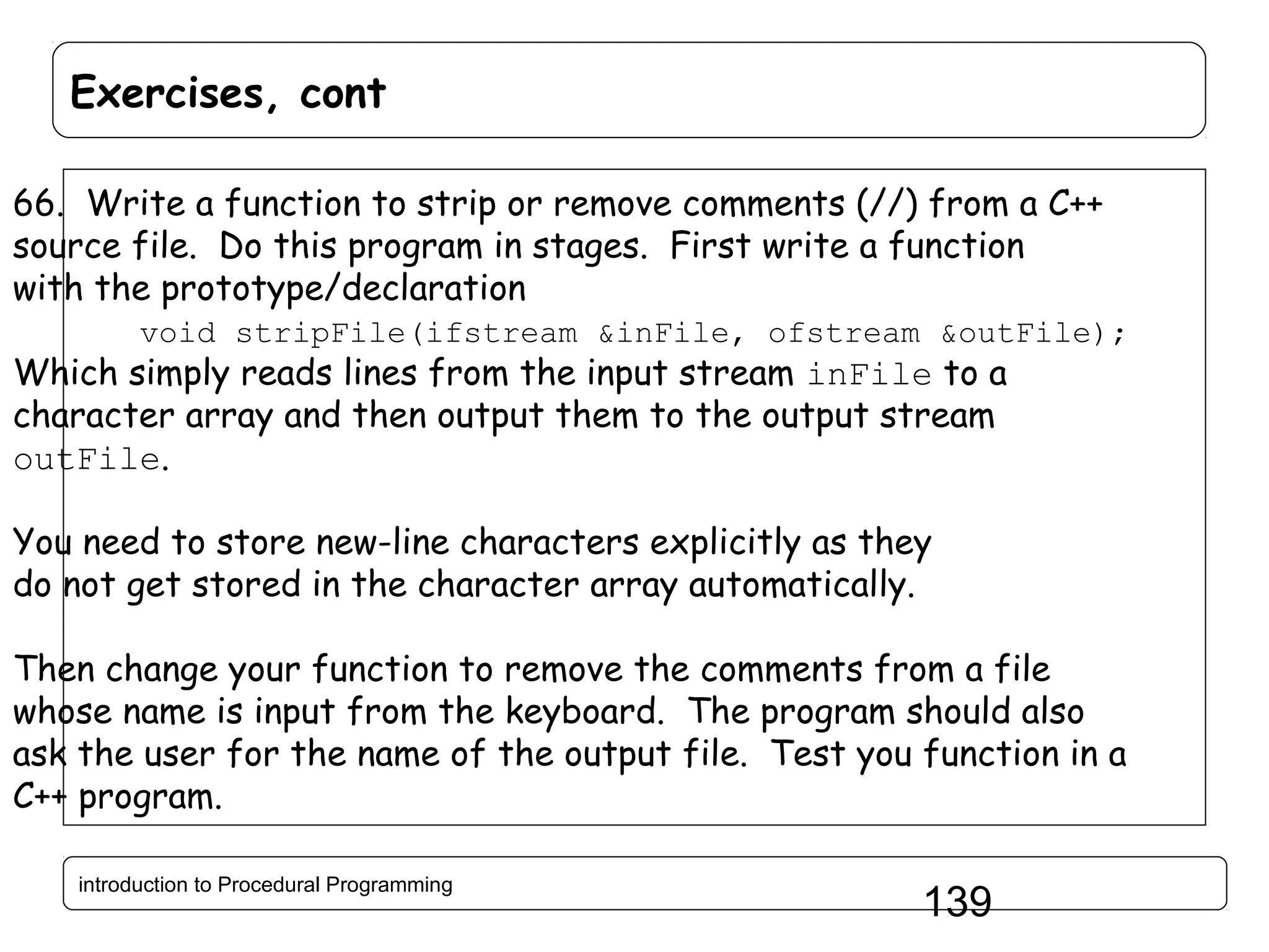 Exercises, cont 66. Write a function to strip or remove comments (//) from a C++ source file. Do this program in stages. First write a function with the prototype/declaration void stripFile(ifstream &inFile, ofstream &outFile); Which simply reads lines from the input stream inFile to a character array and then output them to the output stream outFile. You need to store new-line characters explicitly as they do not get stored in the character array automatically. Then change your function to remove the comments from a file whose name is input from the keyboard. The program should also ask the user for the name of the output file. Test you function in a C++ program. introduction to Procedural Programming 139 