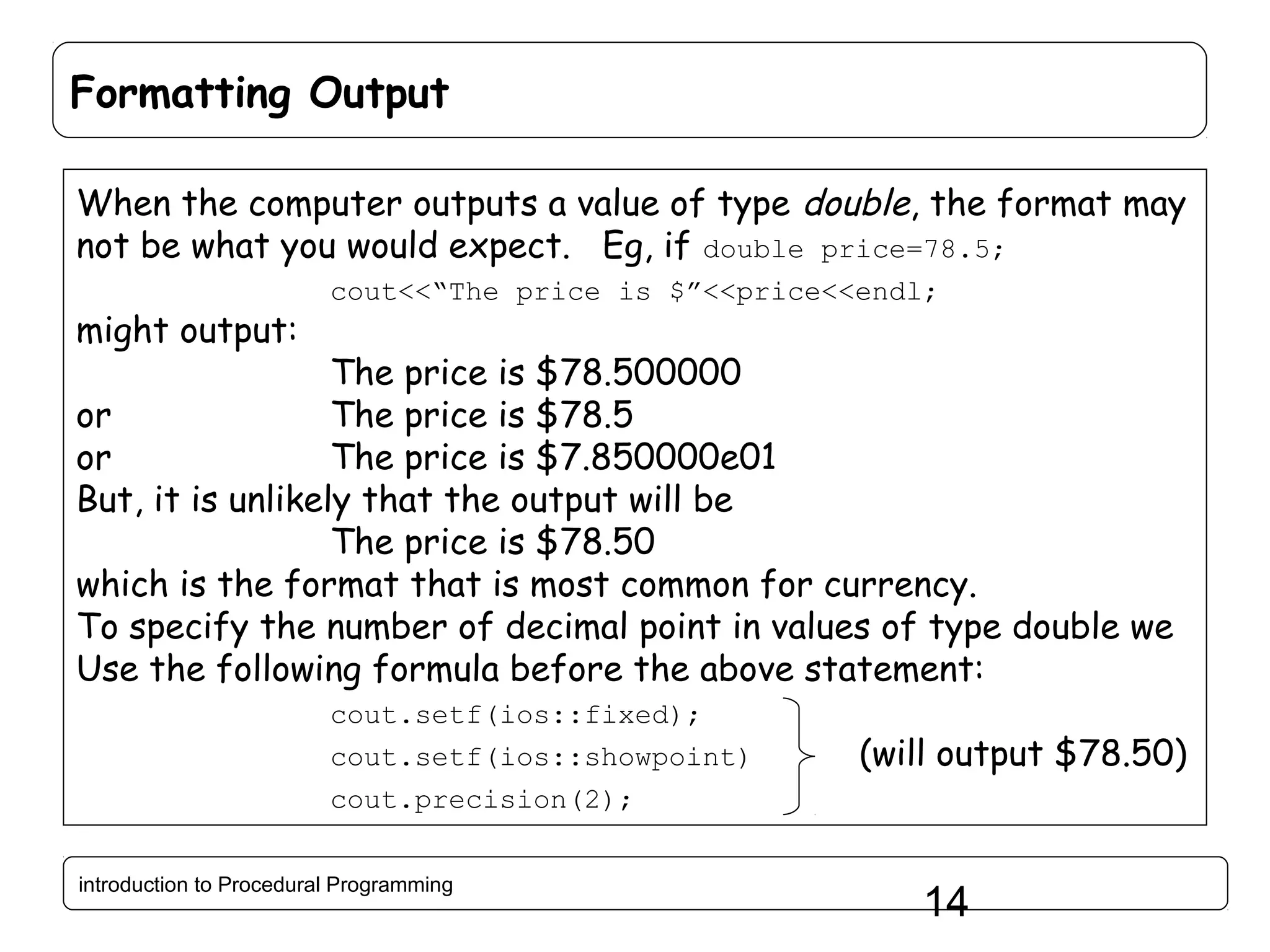 Formatting Output When the computer outputs a value of type double, the format may not be what you would expect. Eg, if double price=78.5; might output: cout<<“The price is $”<<price<<endl; The price is $78.500000 or The price is $78.5 or The price is $7.850000e01 But, it is unlikely that the output will be The price is $78.50 which is the format that is most common for currency. To specify the number of decimal point in values of type double we Use the following formula before the above statement: cout.setf(ios::fixed); cout.setf(ios::showpoint) (will output $78.50) cout.precision(2); introduction to Procedural Programming 14 
