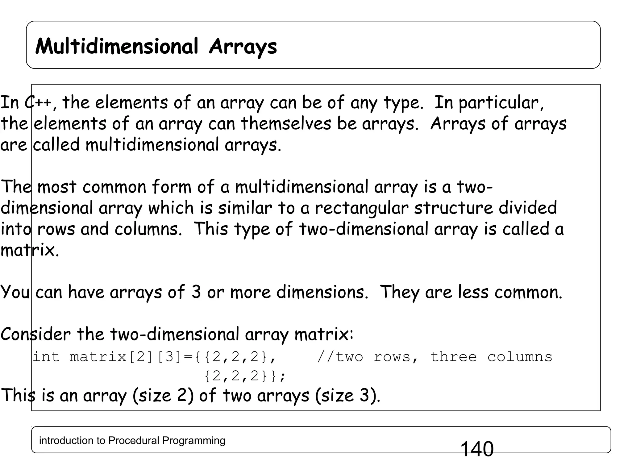 Multidimensional Arrays In C++, the elements of an array can be of any type. In particular, the elements of an array can themselves be arrays. Arrays of arrays are called multidimensional arrays. The most common form of a multidimensional array is a twodimensional array which is similar to a rectangular structure divided into rows and columns. This type of two-dimensional array is called a matrix. You can have arrays of 3 or more dimensions. They are less common. Consider the two-dimensional array matrix: int matrix[2][3]={{2,2,2}, {2,2,2}}; //two rows, three columns This is an array (size 2) of two arrays (size 3). introduction to Procedural Programming 140 
