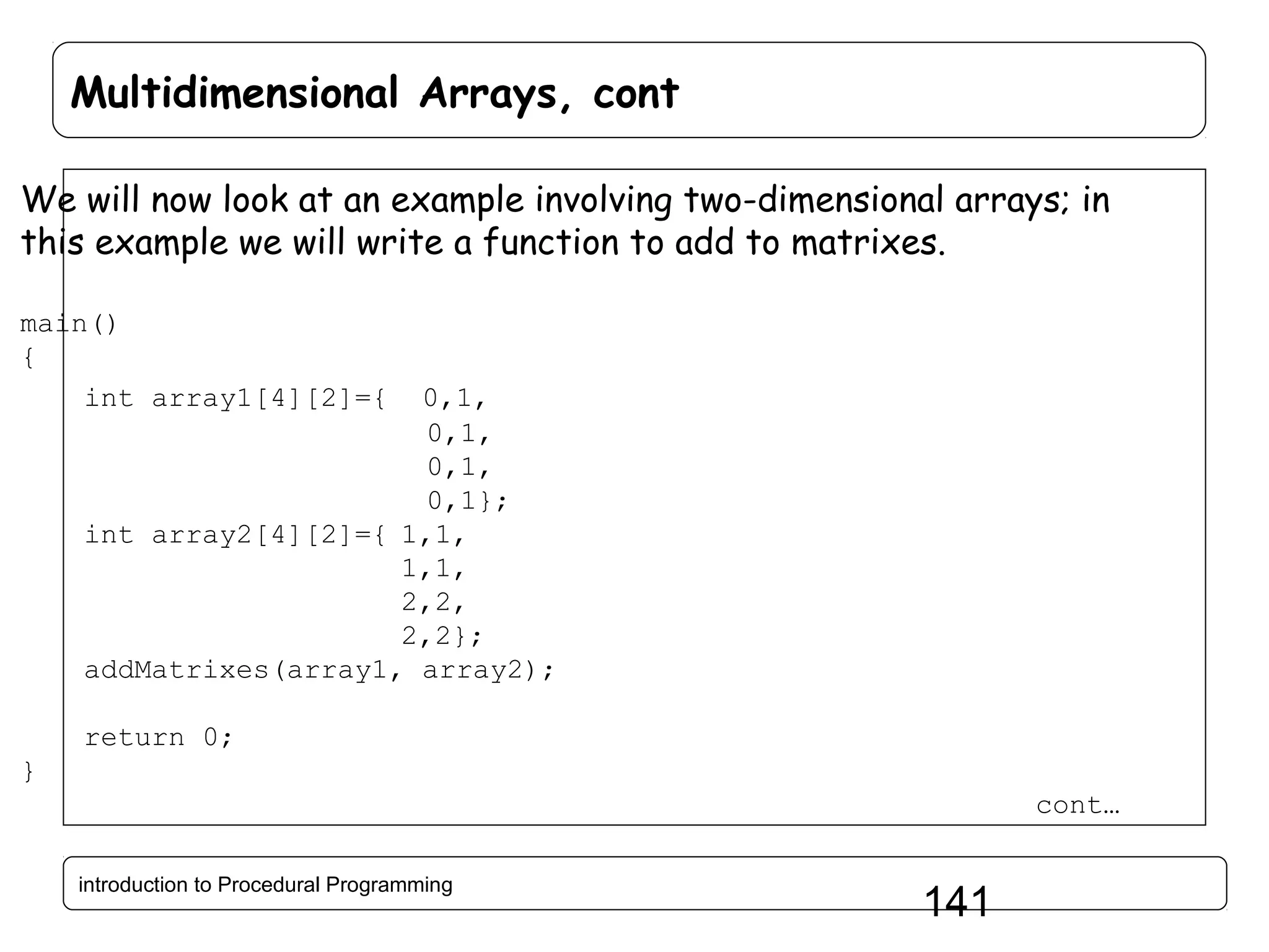 Multidimensional Arrays, cont We will now look at an example involving two-dimensional arrays; in this example we will write a function to add to matrixes. main() { int array1[4][2]={ 0,1, 0,1, 0,1, 0,1}; int array2[4][2]={ 1,1, 1,1, 2,2, 2,2}; addMatrixes(array1, array2); return 0; } cont… introduction to Procedural Programming 141 