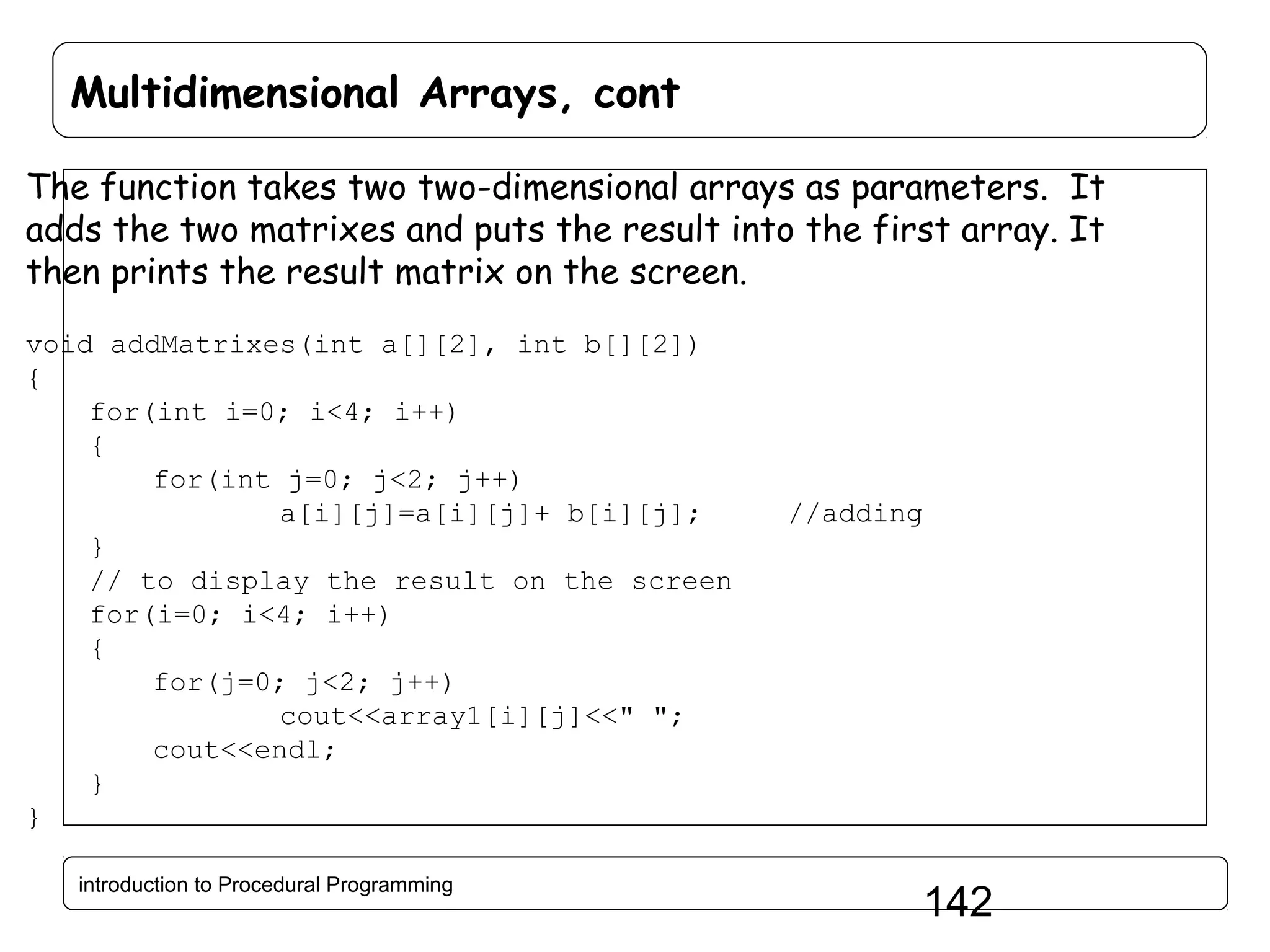 Multidimensional Arrays, cont The function takes two two-dimensional arrays as parameters. It adds the two matrixes and puts the result into the first array. It then prints the result matrix on the screen. void addMatrixes(int a[][2], int b[][2]) { for(int i=0; i<4; i++) { for(int j=0; j<2; j++) a[i][j]=a[i][j]+ b[i][j]; } // to display the result on the screen for(i=0; i<4; i++) { for(j=0; j<2; j++) cout<<array1[i][j]<<" "; cout<<endl; } } introduction to Procedural Programming //adding 142 
