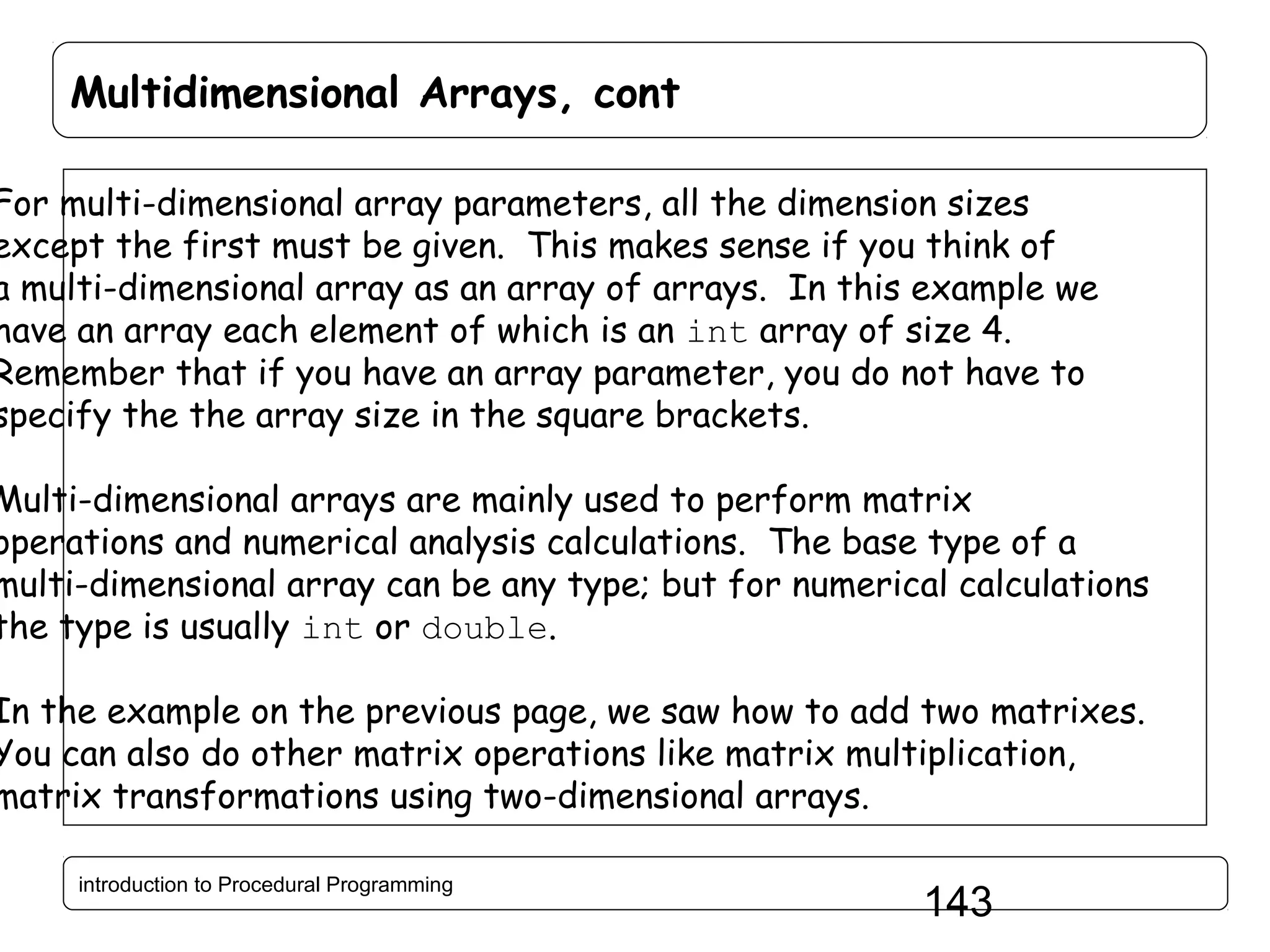 Multidimensional Arrays, cont For multi-dimensional array parameters, all the dimension sizes except the first must be given. This makes sense if you think of a multi-dimensional array as an array of arrays. In this example we have an array each element of which is an int array of size 4. Remember that if you have an array parameter, you do not have to specify the the array size in the square brackets. Multi-dimensional arrays are mainly used to perform matrix operations and numerical analysis calculations. The base type of a multi-dimensional array can be any type; but for numerical calculations the type is usually int or double. In the example on the previous page, we saw how to add two matrixes. You can also do other matrix operations like matrix multiplication, matrix transformations using two-dimensional arrays. introduction to Procedural Programming 143 