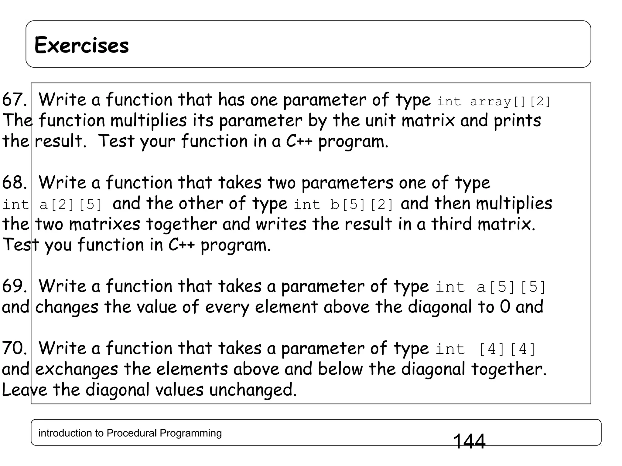 Exercises 67. Write a function that has one parameter of type int array[][2] The function multiplies its parameter by the unit matrix and prints the result. Test your function in a C++ program. 68. Write a function that takes two parameters one of type int a[2][5] and the other of type int b[5][2] and then multiplies the two matrixes together and writes the result in a third matrix. Test you function in C++ program. 69. Write a function that takes a parameter of type int a[5][5] and changes the value of every element above the diagonal to 0 and 70. Write a function that takes a parameter of type int [4][4] and exchanges the elements above and below the diagonal together. Leave the diagonal values unchanged. introduction to Procedural Programming 144 