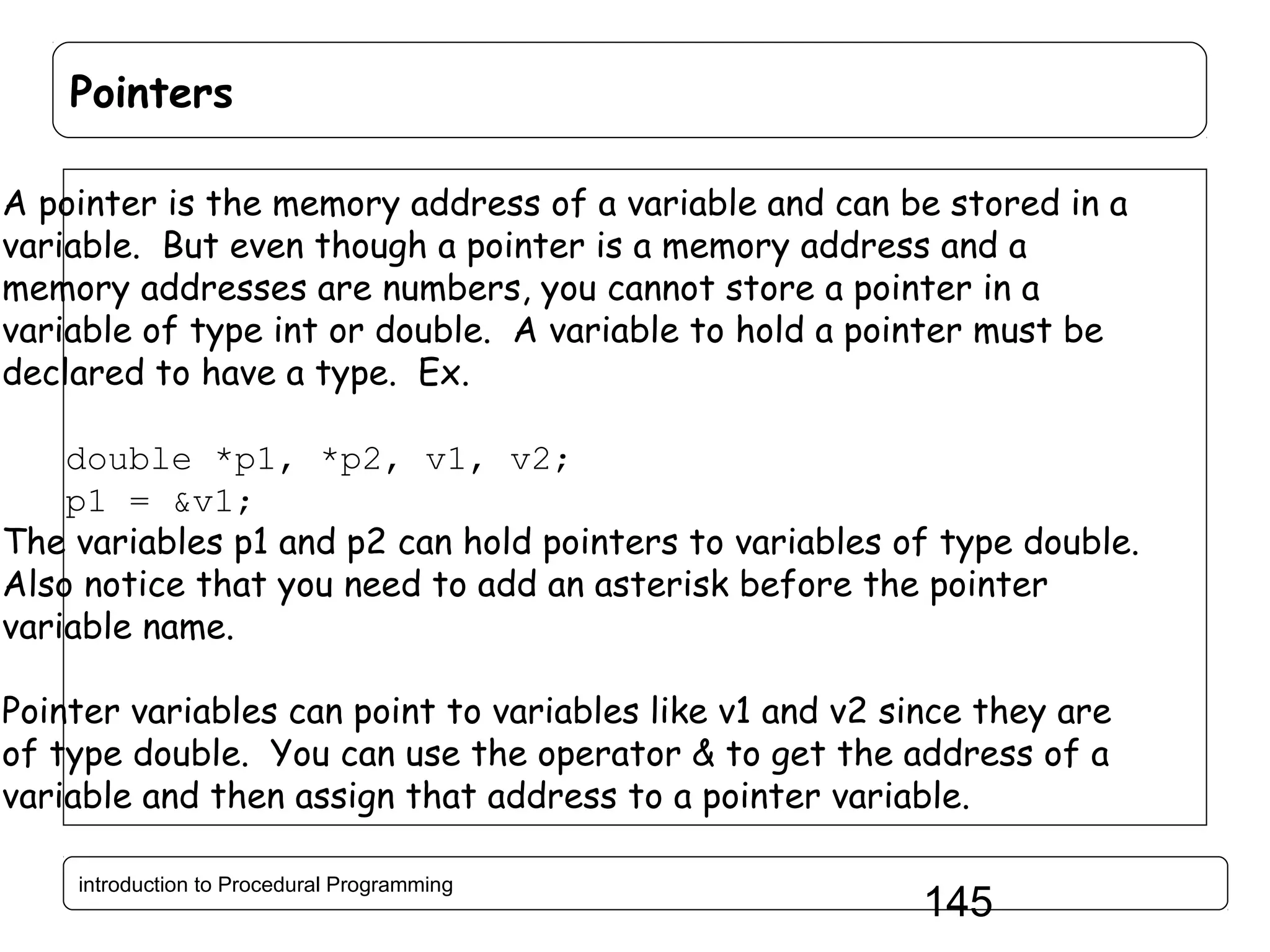Pointers A pointer is the memory address of a variable and can be stored in a variable. But even though a pointer is a memory address and a memory addresses are numbers, you cannot store a pointer in a variable of type int or double. A variable to hold a pointer must be declared to have a type. Ex. double *p1, *p2, v1, v2; p1 = &v1; The variables p1 and p2 can hold pointers to variables of type double. Also notice that you need to add an asterisk before the pointer variable name. Pointer variables can point to variables like v1 and v2 since they are of type double. You can use the operator & to get the address of a variable and then assign that address to a pointer variable. introduction to Procedural Programming 145 