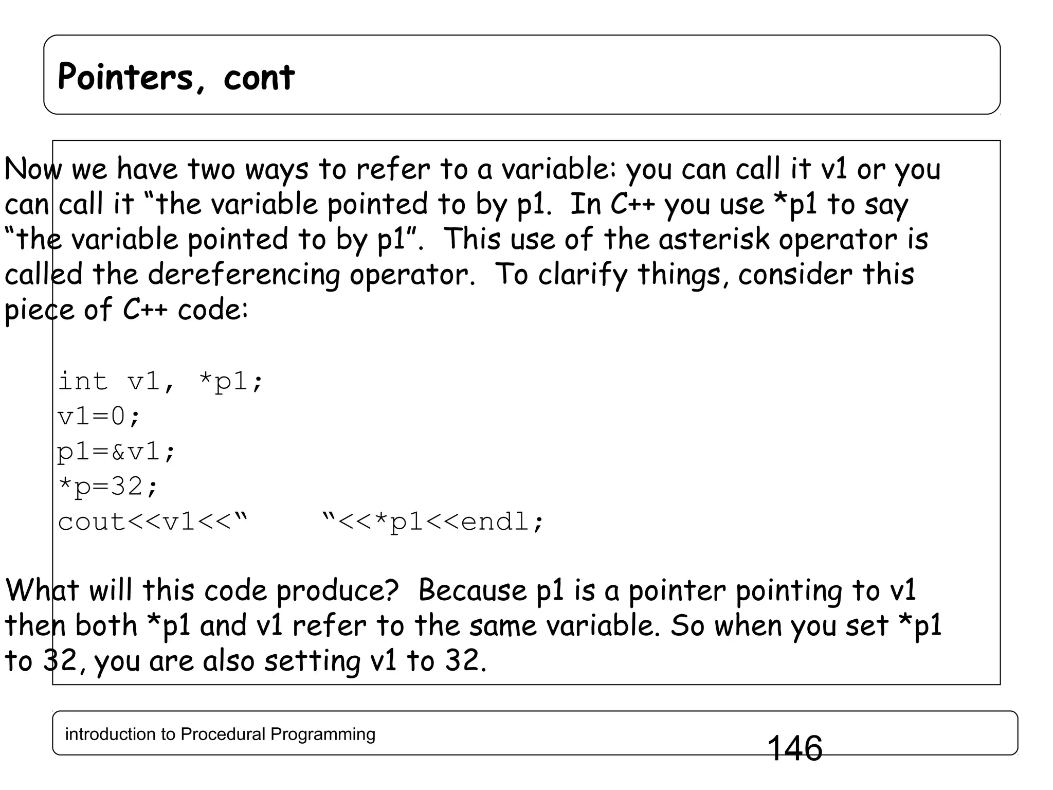 Pointers, cont Now we have two ways to refer to a variable: you can call it v1 or you can call it “the variable pointed to by p1. In C++ you use *p1 to say “the variable pointed to by p1”. This use of the asterisk operator is called the dereferencing operator. To clarify things, consider this piece of C++ code: int v1, *p1; v1=0; p1=&v1; *p=32; cout<<v1<<“ “<<*p1<<endl; What will this code produce? Because p1 is a pointer pointing to v1 then both *p1 and v1 refer to the same variable. So when you set *p1 to 32, you are also setting v1 to 32. introduction to Procedural Programming 146 