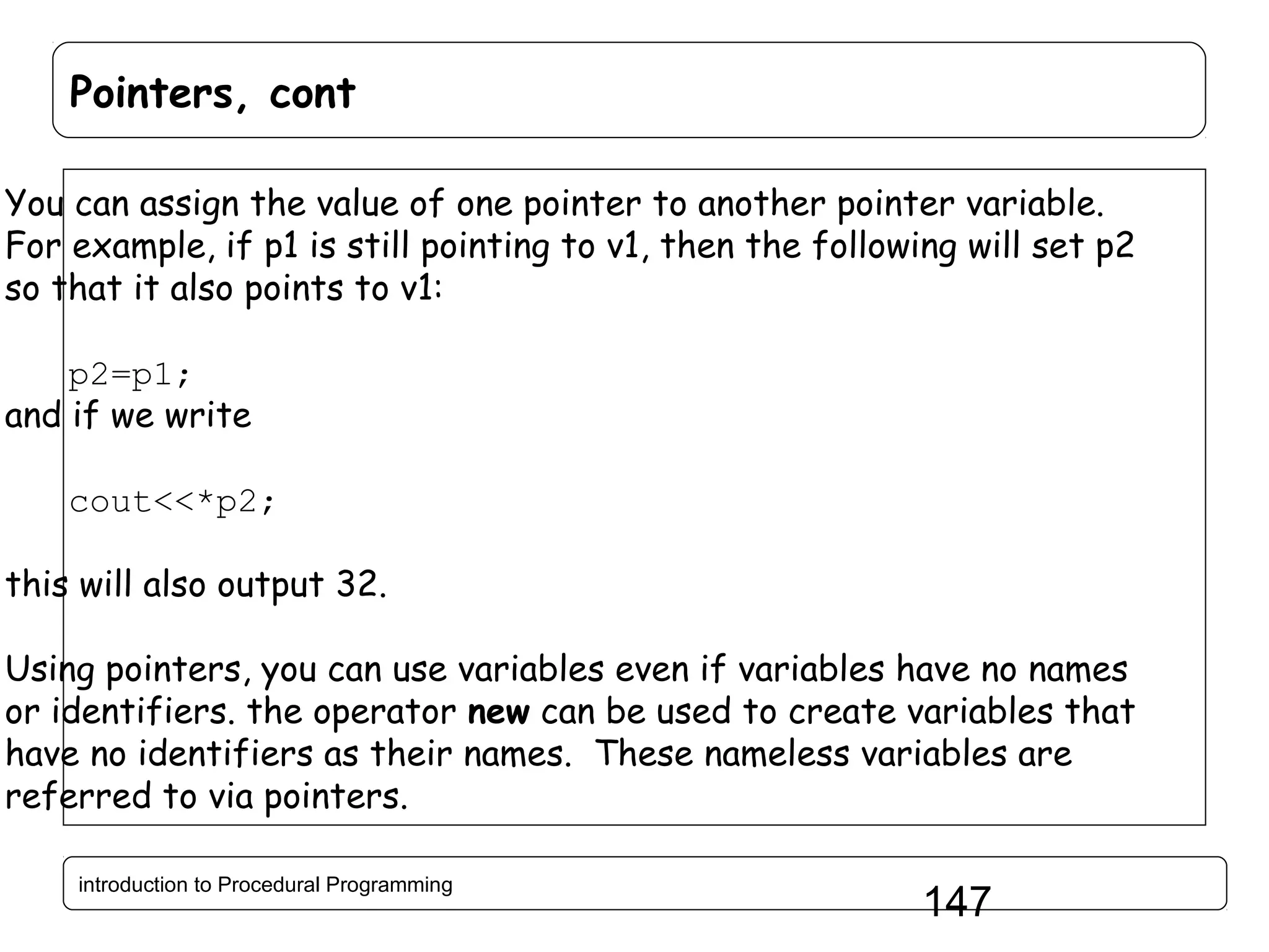 Pointers, cont You can assign the value of one pointer to another pointer variable. For example, if p1 is still pointing to v1, then the following will set p2 so that it also points to v1: p2=p1; and if we write cout<<*p2; this will also output 32. Using pointers, you can use variables even if variables have no names or identifiers. the operator new can be used to create variables that have no identifiers as their names. These nameless variables are referred to via pointers. introduction to Procedural Programming 147 