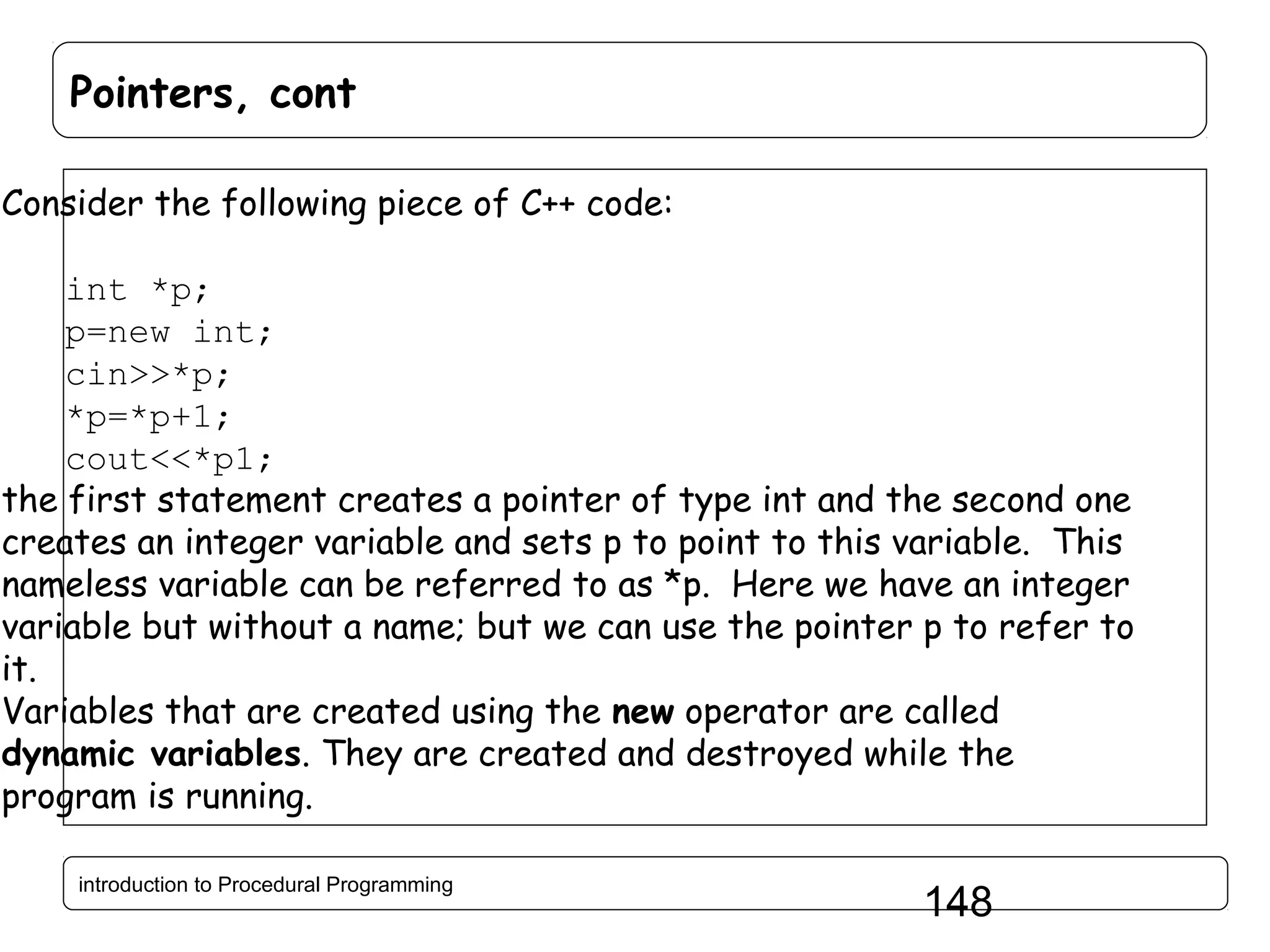 Pointers, cont Consider the following piece of C++ code: int *p; p=new int; cin>>*p; *p=*p+1; cout<<*p1; the first statement creates a pointer of type int and the second one creates an integer variable and sets p to point to this variable. This nameless variable can be referred to as *p. Here we have an integer variable but without a name; but we can use the pointer p to refer to it. Variables that are created using the new operator are called dynamic variables. They are created and destroyed while the program is running. introduction to Procedural Programming 148 