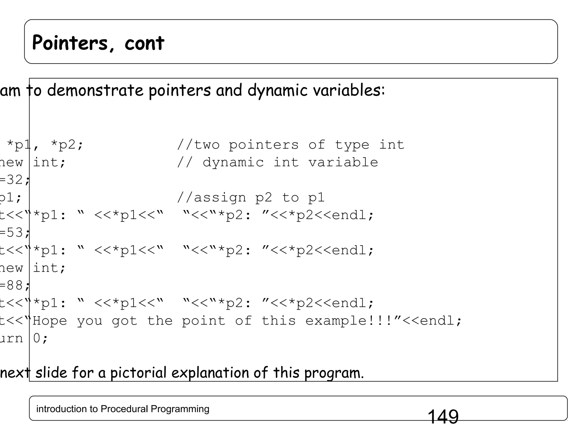 Pointers, cont am to demonstrate pointers and dynamic variables: *p1, *p2; //two pointers of type int new int; // dynamic int variable =32; p1; //assign p2 to p1 t<<“*p1: “ <<*p1<<“ “<<“*p2: ”<<*p2<<endl; =53; t<<“*p1: “ <<*p1<<“ “<<“*p2: ”<<*p2<<endl; new int; =88; t<<“*p1: “ <<*p1<<“ “<<“*p2: ”<<*p2<<endl; t<<“Hope you got the point of this example!!!”<<endl; urn 0; next slide for a pictorial explanation of this program. introduction to Procedural Programming 149 