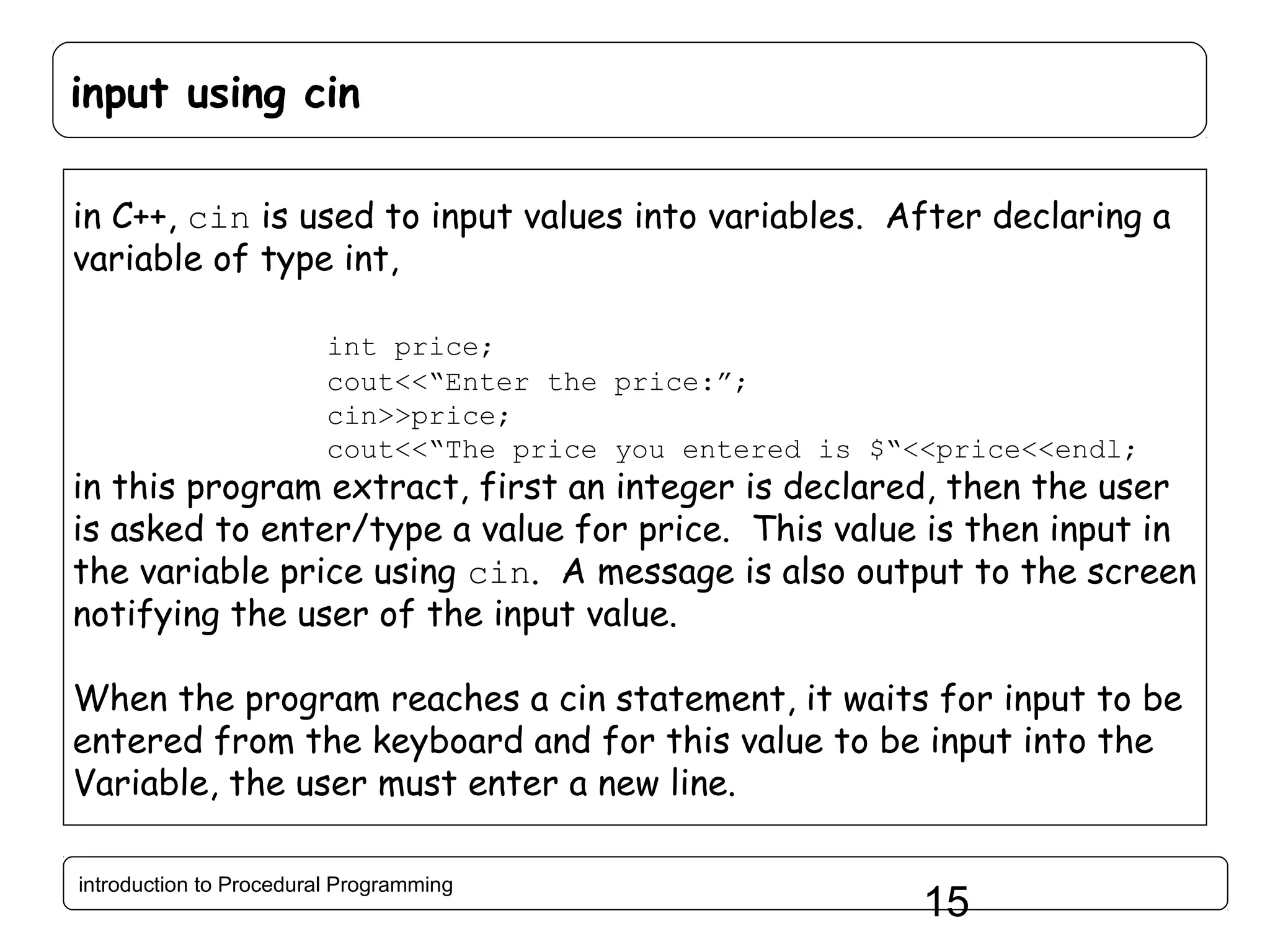 input using cin in C++, cin is used to input values into variables. After declaring a variable of type int, int price; cout<<“Enter the price:”; cin>>price; cout<<“The price you entered is $“<<price<<endl; in this program extract, first an integer is declared, then the user is asked to enter/type a value for price. This value is then input in the variable price using cin. A message is also output to the screen notifying the user of the input value. When the program reaches a cin statement, it waits for input to be entered from the keyboard and for this value to be input into the Variable, the user must enter a new line. introduction to Procedural Programming 15 