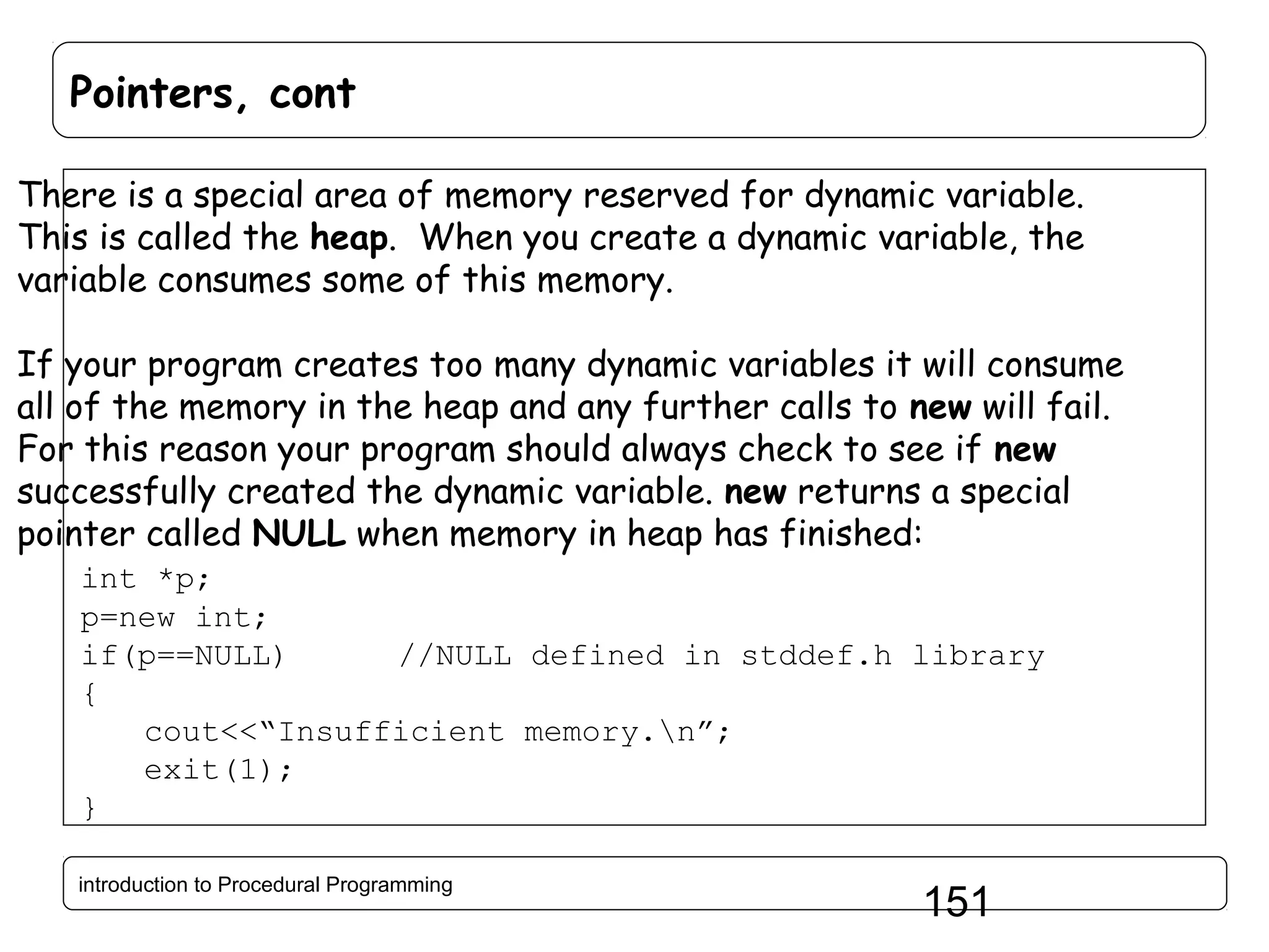 Pointers, cont There is a special area of memory reserved for dynamic variable. This is called the heap. When you create a dynamic variable, the variable consumes some of this memory. If your program creates too many dynamic variables it will consume all of the memory in the heap and any further calls to new will fail. For this reason your program should always check to see if new successfully created the dynamic variable. new returns a special pointer called NULL when memory in heap has finished: int *p; p=new int; if(p==NULL) //NULL defined in stddef.h library { cout<<“Insufficient memory.n”; exit(1); } introduction to Procedural Programming 151 