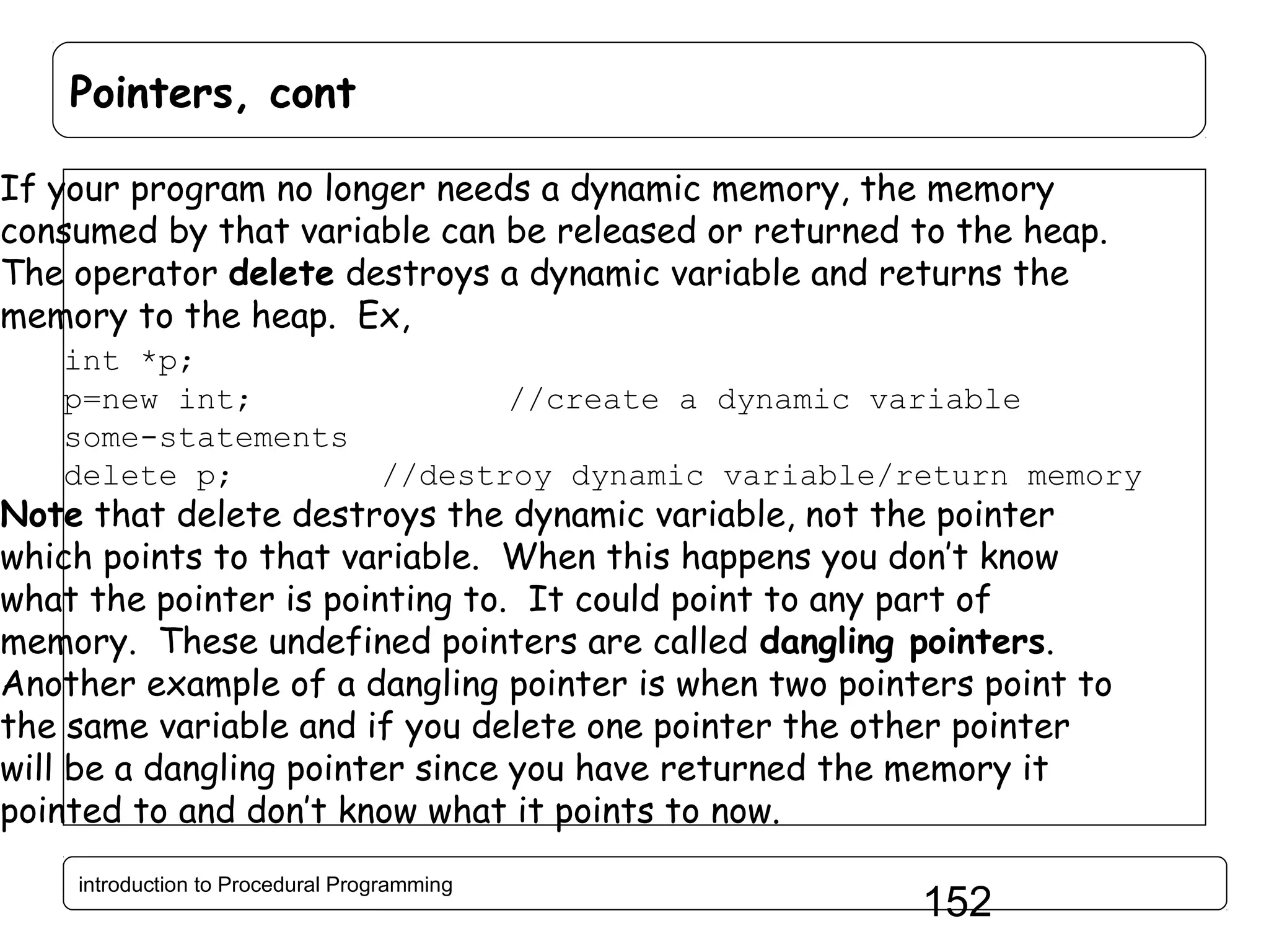 Pointers, cont If your program no longer needs a dynamic memory, the memory consumed by that variable can be released or returned to the heap. The operator delete destroys a dynamic variable and returns the memory to the heap. Ex, int *p; p=new int; //create a dynamic variable some-statements delete p; //destroy dynamic variable/return memory Note that delete destroys the dynamic variable, not the pointer which points to that variable. When this happens you don’t know what the pointer is pointing to. It could point to any part of memory. These undefined pointers are called dangling pointers. Another example of a dangling pointer is when two pointers point to the same variable and if you delete one pointer the other pointer will be a dangling pointer since you have returned the memory it pointed to and don’t know what it points to now. introduction to Procedural Programming 152 
