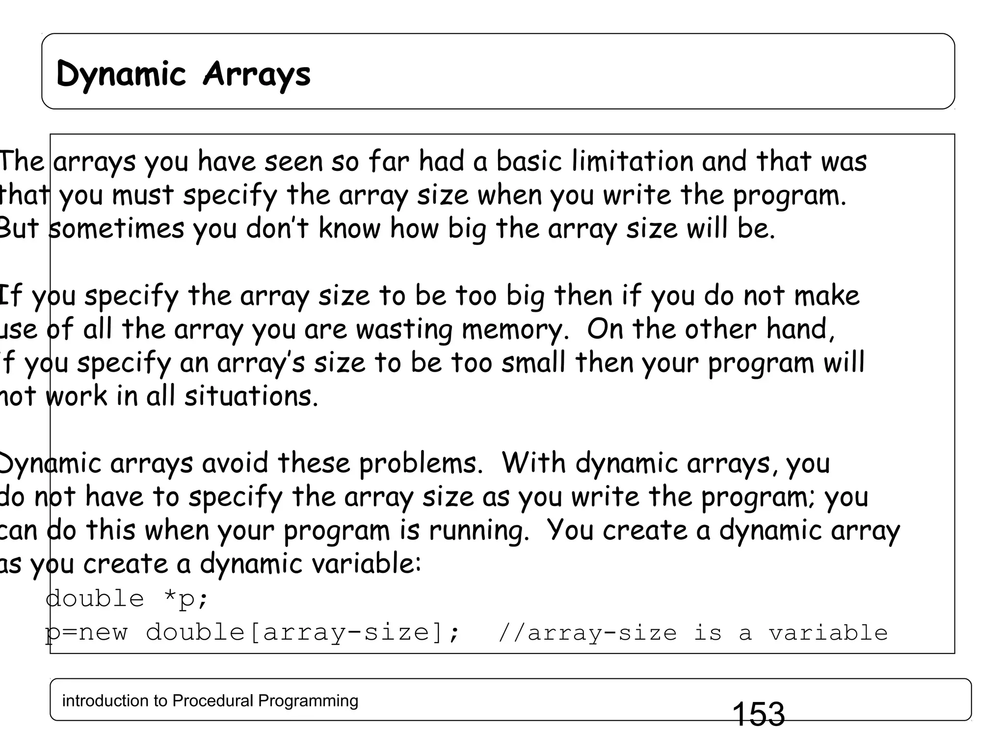 Dynamic Arrays The arrays you have seen so far had a basic limitation and that was that you must specify the array size when you write the program. But sometimes you don’t know how big the array size will be. If you specify the array size to be too big then if you do not make use of all the array you are wasting memory. On the other hand, if you specify an array’s size to be too small then your program will not work in all situations. Dynamic arrays avoid these problems. With dynamic arrays, you do not have to specify the array size as you write the program; you can do this when your program is running. You create a dynamic array as you create a dynamic variable: double *p; p=new double[array-size]; //array-size is a variable introduction to Procedural Programming 153 